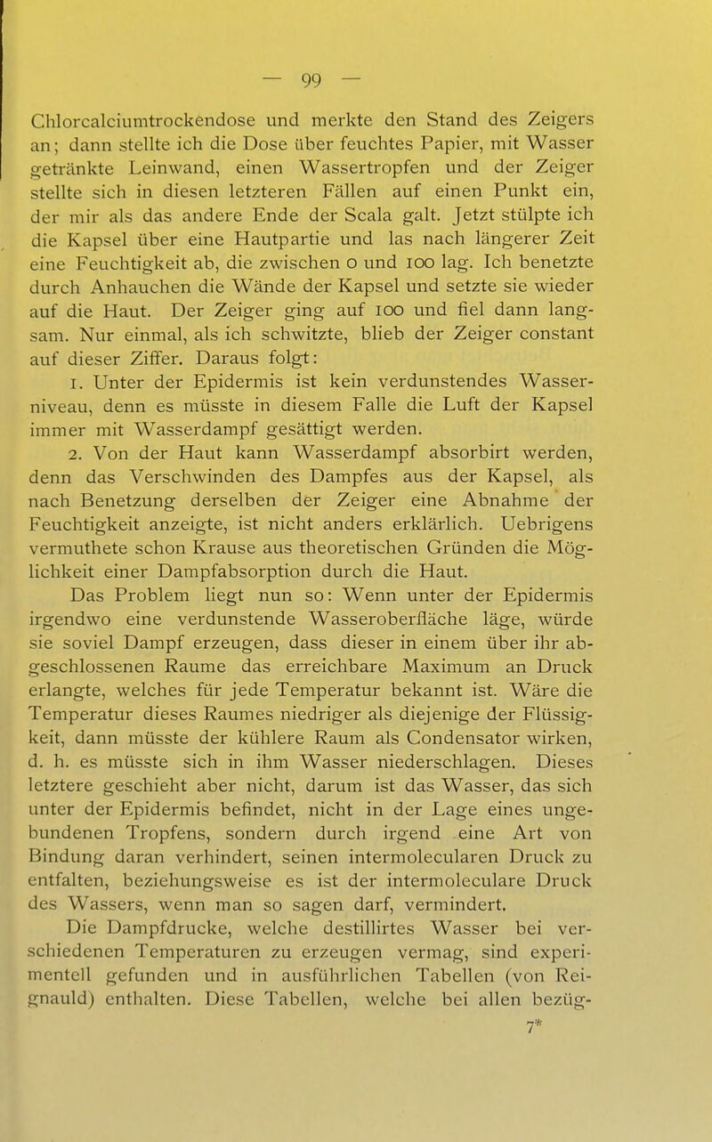 Chlorcalciumtrockendose und merkte den Stand des Zeigers an; dann stellte ich die Dose über feuchtes Papier, mit Wasser getränkte Leinwand, einen Wassertropfen und der Zeiger stellte sich in diesen letzteren Fällen auf einen Punkt ein, der mir als das andere Ende der Scala galt. Jetzt stülpte ich die Kapsel über eine Hautpartie und las nach längerer Zeit eine Feuchtigkeit ab, die zwischen o und loo lag. Ich benetzte durch Anhauchen die Wände der Kapsel und setzte sie wieder auf die Haut. Der Zeiger ging auf lOO und fiel dann lang- sam. Nur einmal, als ich schwitzte, bheb der Zeiger constant auf dieser Ziffer. Daraus folgt: 1. Unter der Epidermis ist kein verdunstendes Wasser- niveau, denn es müsste in diesem Falle die Luft der Kapsel immer mit Wasserdampf gesättigt werden. 2. Von der Haut kann Wasserdampf absorbirt werden, denn das Verschwinden des Dampfes aus der Kapsel, als nach Benetzung derselben der Zeiger eine Abnahme der Feuchtigkeit anzeigte, ist nicht anders erklärlich. Uebrigens vermuthete schon Krause aus theoretischen Gründen die Mög- lichkeit einer Dampfabsorption durch die Haut. Das Problem liegt nun so: Wenn unter der Epidermis irgendwo eine verdunstende Wasseroberfläche läge, würde sie soviel Dampf erzeugen, dass dieser in einem über ihr ab- geschlossenen Räume das erreichbare Maximum an Druck erlangte, welches für jede Temperatur bekannt ist. Wäre die Temperatur dieses Raumes niedriger als diejenige der Flüssig- keit, dann müsste der kühlere Raum als Condensator wirken, d. h. es müsste sich in ihm Wasser niederschlagen. Dieses letztere geschieht aber nicht, darum ist das Wasser, das sich unter der Epidermis befindet, nicht in der Lage eines unge- bundenen Tropfens, sondern durch irgend eine Art von Bindung daran verhindert, seinen intermolecularen Druck zu entfalten, beziehungsweise es ist der intermoleculare Druck des Wassers, wenn man so sagen darf, vermindert. Die Dampfdrucke, welche destillirtes Wasser bei ver- schiedenen Temperaturen zu erzeugen vermag, sind experi- mentell gefunden und in ausführlichen Tabellen (von Rei- gnauld) enthalten. Diese Tabellen, welche bei allen bezüg-