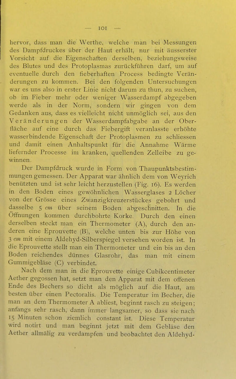 hervor, dass man die Warthe, welche man bei Messungen des Dampfdruckes über der Haut erhält, nur mit äusserster Vorsicht auf die Eigenschaften derselben, beziehungsweise des Blutes und des Protoplasmas zurückführen darf, um auf eventuelle durch den lieberhaften Process bedingte Verän- derungen zu kommen. Bei den folgenden Untersuchungen war es uns also in erster Linie nicht darum zu thun, zu suchen, ob im Fieber mehr oder weniger Wasserdampf abgegeben werde als in der Norm, sondern wir gingen von dem Gedanken aus, dass es vielleicht nicht unmöglich sei, aus den Veränderungen der Wasserdampfabgabe an der Ober- fläche auf eine durch das Fiebergift veranlasste erhöhte wasserbindende Eigenschaft der Protoplasmen zu schhessen und damit einen Anhaltspunkt für die Annahme Wärme liefernder Processe im kranken, quellenden Zelleibe zu ge- winnen. Der Dampfdruck wurde in Form von Thaupunktsbestim- mungen gemessen. Der Apparat war ähnhch dem von Weyrich benützten und ist sehr leicht herzustellen (Fig. i6). Es werden in den Boden eines gewöhnlichen Wasserglases 2 Löcher von der Grösse eines Zwanzigkreuzerstückes gebohrt und dasselbe 5 cm über seinem Boden abgeschnitten. In die Offnungen kommen durchbohrte Korke. Durch den einen derselben steckt man ein Thermometer (A), durch den an- deren eine Eprouvette (B), welche unten bis zur Höhe von 3 cm mit einem Aldehyd-Silberspiegel versehen worden ist. In die Eprouvette stellt man ein Thermometer und ein bis an den Boden reichendes dünnes Glasrohr, das man mit einem Gummigebläse (C) verbindet. Nach dem man in die Eprouvette einige Cubikcentimeter Aether gegossen hat, setzt man den Apparat mit dem offenen Ende des Bechers so dicht als möglich auf die Haut, am besten über einen Pectoralis. Die Temperatur im Becher, die man an dem Thermometer A abliest, beginnt rasch zu steigen; anfangs sehr rasch, dann immer langsamer, so dass sie nach 15 Minuten schon ziemlich constant i.st. Diese Temperatur wird notirt und man beginnt jetzt mit dem Gebläse den Aether allmälig zu verdampfen und beobachtet den Aldehyd-