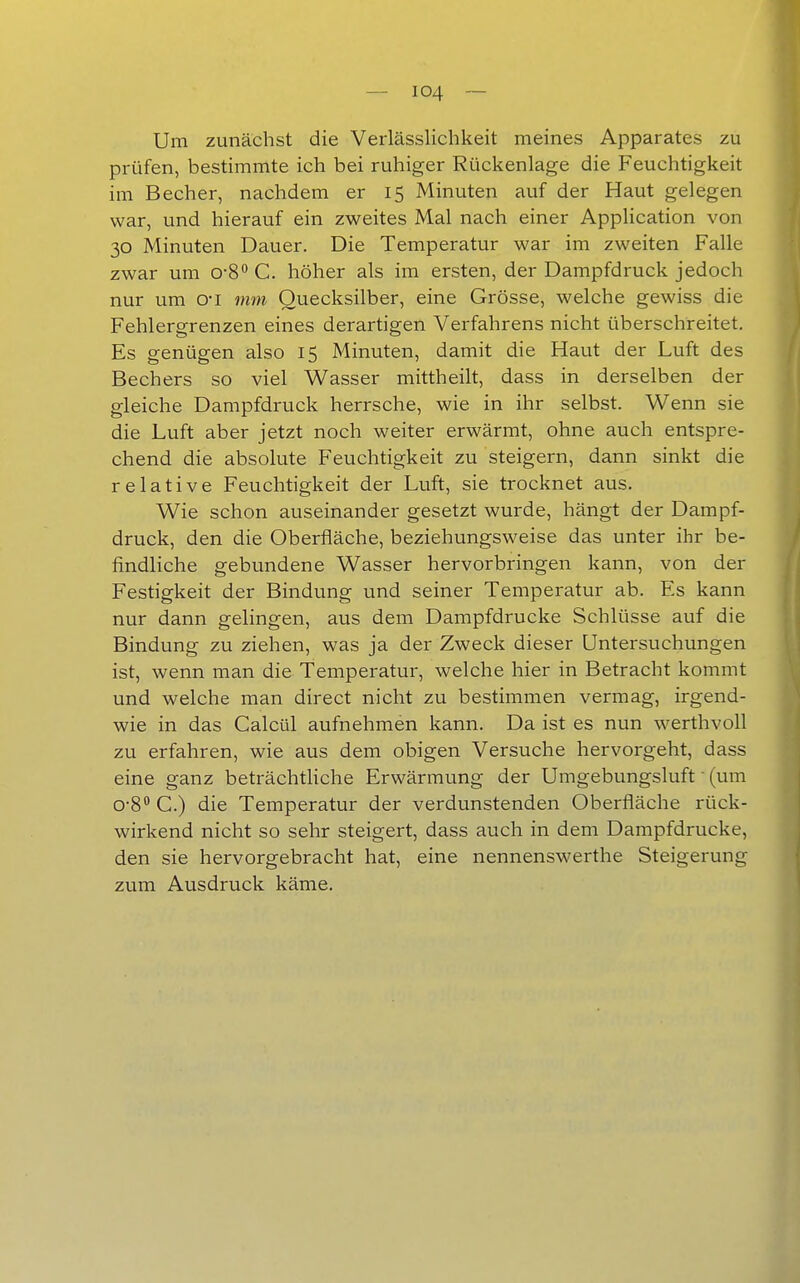 Um zunächst die Verlässlichkeit meines Apparates zu prüfen, bestimmte ich bei ruhiger Rückenlage die Feuchtigkeit im Becher, nachdem er 15 Minuten auf der Haut gelegen war, und hierauf ein zweites Mal nach einer Application von 30 Minuten Dauer. Die Temperatur war im zweiten Falle zwar um o-S'* C. höher als im ersten, der Dampfdruck jedoch nur um o-i mm Quecksilber, eine Grösse, welche gewiss die Fehlergrenzen eines derartigen Verfahrens nicht überschreitet. Es genügen also 15 Minuten, damit die Haut der Luft des Bechers so viel Wasser mittheilt, dass in derselben der gleiche Dampfdruck herrsche, wie in ihr selbst. Wenn sie die Luft aber jetzt noch weiter erwärmt, ohne auch entspre- chend die absolute Feuchtigkeit zu steigern, dann sinkt die relative Feuchtigkeit der Luft, sie trocknet aus. Wie schon auseinander gesetzt wurde, hängt der Dampf- druck, den die Oberfläche, beziehungsweise das unter ihr be- findliche gebundene Wasser hervorbringen kann, von der Festigkeit der Bindung und seiner Temperatur ab. Es kann nur dann gelingen, aus dem Dampfdrucke Schlüsse auf die Bindung zu ziehen, was ja der Zweck dieser Untersuchungen ist, wenn man die Temperatur, welche hier in Betracht kommt und welche man direct nicht zu bestimmen vermag, irgend- wie in das Calcül aufnehmen kann. Da ist es nun werthvoll zu erfahren, wie aus dem obigen Versuche hervorgeht, dass eine ganz beträchtHche Erwärmung der Umgebungsluft ■ (um 0-8 C.) die Temperatur der verdunstenden Oberfläche rück- wirkend nicht so sehr steigert, dass auch in dem Dampfdrucke, den sie hervorgebracht hat, eine nennenswerthe Steigerung zum Ausdruck käme.