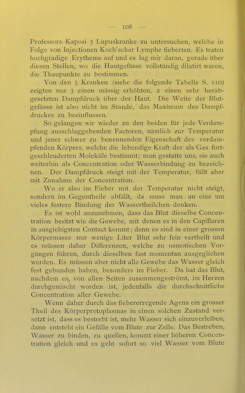 Professors Kaposi 5 Lupuskranke zu untersuchen, welche in Folge von Injectionen Koch'scher Lymphe fieberten. Es traten hochgradige Erytheme auf und es lag mir daran, gerade über diesen Stellen, wo die Hautgefässe vollständig dilatirt waren, die Thaupunkte zu bestimmen. Von den 5 Kranken (siehe die folgende Tabelle S. iio) zeigten nur 3 einen mässig erhöhten, 2 einen sehr herab- gesetzten Dampfdruck über der Haut. Die Weite der Blut- gefässe ist also nicht im Stande, das Maximum des Dampf- druckes zu beeinflussen. So gelangen wir wieder zu den beiden für jede Verdam- pfung ausschlaggebenden Factoren, nämlich zur Temperatur und jener schwer zu benennenden Eigenschaft des verdam- pfenden Körpers, welche die lebendige Kraft der als Gas fort- geschleuderten Moleküle bestimmt; man gestatte uns, sie auch weiterhin als Concentration oder Wasserbindung zu bezeich- nen. Der Dampfdruck steigt mit der Temperatur, fällt aber mit Zunahme der Concentration. Wo er also im Fieber mit der Temperatur nicht steigt, sondern im Gegentheile abfällt, da muss man an eine um vieles festere Bindung der Wassertheilchen denken-. Es ist wohl anzunehmen, dass das Blut dieselbe Concen- tration besitzt wie die Gewebe, mit denen es in den Capillaren in ausgiebigsten Contact kommt; denn es sind in einer grossen Körpermasse nur wenige Liter Blut sehr fein vertheilt und es müssen daher DiflJ'erenzen, welche zu osmotischen Vor- gängen führen, durch dieselben fast momentan ausgeglichen werden. Es müssen aber nicht alle Gewebe das Wasser gleich fest gebunden haben, besonders im Fieber. Da hat das Blut, nachdem es, von allen Seiten zusammengeströmt, im Herzen durchgemischt worden ist, jedenfalls die durchschnittliche Concentration aller Gewebe. Wenn daher durch das fiebererregende Agens ein grosser Theil des Körperprotoplasmas in einen solchen Zustand ver- setzt ist, dass es bestrebt ist, mehr Wasser sich einzuverleiben, dann entsteht ein Gefälle vom Blute zur Zelle. Das Bestreben, Wasser zu binden, zu quellen, kommt einer höheren Concen- tration gleich und es geht sofort so viel Wasser vom Blute