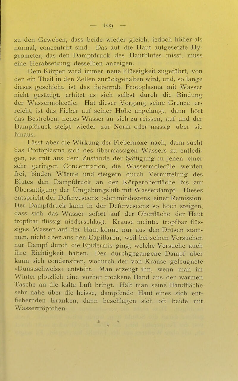 zu den Geweben, dass beide wieder gleich, jedoch höher als normal, concentrirt sind. Das auf die Haut aufgesetzte Hy- grometer, das den Dampfdruck des Hautblutes misst, muss eine Herabsetzung desselben anzeigen. Dem Körper wird immer neue Flüssigkeit zugeführt, von der ein Theil in den Zellen zurückgehalten wird, und, so lange dieses geschieht, ist das fiebernde Protoplasma mit Wasser nicht gesättigt, erhitzt es sich selbst durch die Bindung der Wassermolecüle. Hat dieser Vorgang seine Grenze er- reicht, ist das Fieber auf seiner Höhe angelangt, dann hört das Bestreben, neues Wasser an sich zu reissen, auf und der Dampfdruck steigt wieder zur Norm oder massig über sie hinaus. Lässt aber die Wirkung der Fiebernoxe nach, dann sucht das Protoplasma sich des übermässigen Wassers zu entledi- gen, es tritt aus dem Zustande der Sättigung in jenen einer sehr geringen Concentration, die Wassermolecüle werden frei, binden Wärme und steigern durch Vermittelung des Blutes den Dampfdruck an der Körperoberfläche bis zur Übersättigung der Umgebungsluft- mit Wasserdampf. Dieses entspricht der Defervescenz oder mindestens einer Remission. Der Dampfdruck kann in der Defervescenz so hoch steigen, dass sich das Wasser sofort auf der Oberfläche der Haut tropfbar flüssig niederschlägt. Krause meinte, tropfbar flüs- siges Wasser auf der Haut könne nur aus den Drüsen stam- men, nicht aber aus den Capillaren, weü bei seinen Versuchen nur Dampf durch die Epidermis ging, welche Versuche auch ihre Richtigkeit haben. Der durchgegangene Dampf aber kann sich condensiren, wodurch der von Krause geleugnete »Dunstschweiss« entsteht. Man erzeugt ihn, wenn man im Winter plötzlich eine vorher trockene Hand aus der warmen Tasche an die kalte Luft bringt. Hält man seine Handfläche sehr nahe über die heisse, dampfende Haut eines sich ent- fiebernden Kranken, dann beschlagen sich oft beide mit Wassertröpfchen.