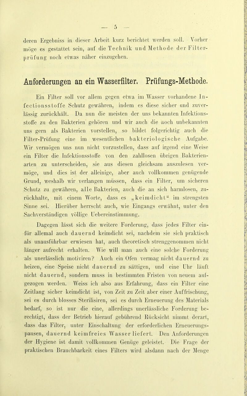 0 deren Ergebniss in dieser Arbeit kurz bericlitet werden soll. Vorher möge es gestattet sein, auf die Technik undÄIethode der Filter- prüf ung noch etwas näher einzugehen. Anforderungen an ein Wasserfilter, Prüfungs-Methode. Ein Filter soll vor allem gegen etwa im Wasser vorhandene In- fectionsstoffe Schutz gewähren, indem es diese sicher und zuver- lässig zurückhält. Da nun die meisten der uns bekannten Infektions- stolfe zu den Bakterien' gehören und wir auch die noch unbekannten uns gern als Bakterien vorstellen, so bildet folgerichtig auch die Filter-Prüfung eine im wesentlichen bakteriologische Aufgabe. Wir vermögen uns nun nicht vorzustellen, dass auf irgend eine Weise ein Filter die Infektionsstoffe von den zahllosen übrigen Bakterien- arten zu unterscheiden, sie aus diesen gleichsam auszulesen ver- möge, und dies ist der alleinige, aber auch vollkommen genügende Grund, weshalb wir verlangen müssen, dass ein Filter, um sicheren Schutz zu gewähren, alle Bakterien, auch die an sich harmlosen, zu- rückhalte, mit einem Worte, dass es „keimdiclit“ im strengsten Sinne sei. Hierüber herrscht auch, wie Eingangs erwähnt, unter den Sachverständigen völlige Uebereinstimmung. Dagegen lässt sich die weitere Forderung, dass jedes Filter ein- für allemal auch dauernd keimdicht sei, nachdem sie sich praktisch als unausführbar erwiesen hat, auch theoretisch strenggenommen nicht länger aufrecht erhalten. Wie will man auch eine solche Forderung als unerlässlich motiviren? Auch ein Ofen vermag nicht dauernd zu heizen, eine Speise nicht dauernd zu sättigen, und eine Uhr läuft nicht dauernd, sondern muss in bestimmten Fristen von neuem auf- gezogen werden. Weiss ich also aus Erfahrung, dass ein Filter eine Zeitlang sicher keimdicht ist, von Zeit zu Zeit aber einer Auffrischung, sei es durch blosses Sterilisiren, sei cs durch Erneuerung des Materials bedarf, so ist nur die eine, allerdings unerlässliche Forderung be- rechtigt, dass der Betrieb hierauf gebührend Rücksicht nimmt derart, dass das Filter, unter Einschaltung der crfordcilichen Erneuerungs- pausen, dauernd keimfreies Wasser liefert. Den Anforderungen der Hygiene ist damit vollkommen Genüge geleistet. Die Frage der praktischen Biaiuchbarkeit eines Filters wird alsdann nach der Menge .'•l 7’-