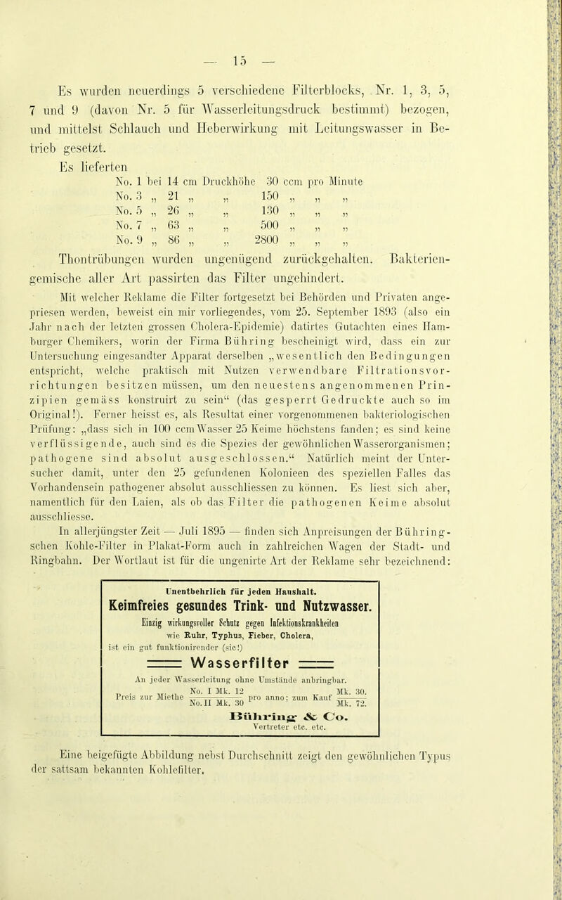 7 und 9 (davon Nr. 5 für AVasserlcitungsdruck bestimmt) bezogen, und mittelst Schlauch und Heberwirkung mit Lcitungswa.sscr in Be- trieb gesetzt. Es lieferten No. 1 bei 14 cm Druckhöhe 30 ccm pro Mim No. 3 21 77 7 , 150 77 77 77 No. 5 11 26 77 7' , 1.30 77 77 77 No. 7 71 63 77 7' , 500 77 77 77 No. 9 77 86 „ „ 2800 77 77 77 Thontrül)ungcn wurden ungenügend zurückgehalten. Bakterien- gemischc aller Art |)assirtcn das Filter nngehindert. Mit ^velcller Reklame die Filter fortgesetzt bei Behörden und Privaten ange- priesen werden, beweist ein mir vorliegendes, vom 2.5. September 189.3 (also ein .Jahr nach der letzten grossen Cholera-Epidemie) datirtes Gutachten eines Ham- burger Chemikers, worin der Firma Bühring bescheinigt wird, dass ein zur Untersuchung eingesandter Apparat derselben „wesentlich den Bedingungen entspricht, welche praktisch mit Nutzen verwendbare Filtrationsvor- richtungen besitzen müssen, um den neuestens angenommenen Prin- zipien gemäss konstruirt zu sein“ (das gesperrt Gedruckte auch so im Original!). Ferner heisst es, als Resultat einer vorgenommenen bakteriologischen Prüfung: „dass sich in 100 ccm Wasser 25 Keime höchstens fanden; es sind keine verflüssigende, auch sind es die Spezies der gewöhnlichenAVasserorganismen; pathogene sind absolut ausgeschlossen.“ Natürlich meint der Phiter- sucher damit, unter den 25 gefundenen Kolonieen des speziellen Falles das Vorhandensein pathogener absolut ausschliessen zu können. Es liest sich abei', namentlich für den Laien, als ob das Filter die pathogenen Keime absolut ausschliesse. In allerjüngster Zeit — Juli 1895 — finden sich Anpreisungen der Bühring- schen Kohle-Filter in Plakat-Form auch in zahlreichen AVagen der Stadt- und Ringbahn. Der Wortlaut ist für die ungenirte Art der Reklame sehr bezeichnend; Unentbehrlich für jeden Hanshnit. Keimfreies gesundes Trink- und Nutzwasser. Einzig wirkungsvoller Scliutz gegen iDfektionskrankheiten wie Ruhr, Typhus, Fieber, Cholera, ist ein gut fuuktionirender (sici) Wasserfilter An jeder Wasserleitung ohne Umstände anbringiiar. „ . ,, No. I Jlk. 12 Mk. HO. Preis zur Jliethe —-7, iiro anno; zum Kauf — No. II Mk. 30 Mk. 72. Hiilix-iiifS- Oo. Vertreter etc. etc. Eine beigefügte Abbildung nebst Durchschnitt zeigt den gewöhnlichen Typus der sattsam hekannten Kohlefiller,