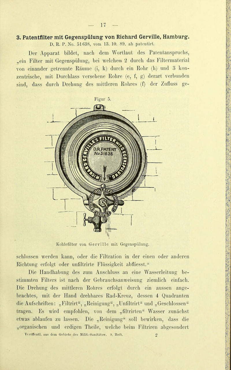 D. E. P. No. 51638, vom 13. 10. 89. ab patcntirt. Der Apparat bildet, nach dem Wortlaut des Patentanspruchs, „ein Filter mit Gegenspülung, bei welchem 2 durch das Filtermatcrial vou einander getrennte Räume (i, k) durch ein Rohr (h) und 3 kon- zentrische, mit Durchlass versehene Rohre (e, f, g) derart verbunden sind, dass durch Drehung des mittleren Rohres (f) der Zufluss ge- Piguv 5. schlossen werden kann, oder die Filtration in der einen oder anderen Richtung erfolgt oder unfiltrirte Flüssigkeit abiliesst.“ Die Handhabung des zum Anschluss an eine Wasserleitung be- stimmten Filters ist nach der Gebrauchsanweisung ziemlich einfach. Die Drehung des mittleren Rohres erfolgt durch ein aussen ange- brachtes, mit der Hand drehbares Rad-Kreuz, dessen 4 (,)uadranten die Aufschriften: „Filtrirt“, „Reinigung“, „Unliltrirt“ und „Geschlossen“ tragen. Es wird empfohlen, von dem „filtrirtcn“ Wasser zunächst etwas ablaufen zu lassen. Die „Reinigung“ soll bewirken, dass die „organischen und erdigen Tlieile, welche beim Filtrireu abgesondert Vcröft'entI, aus dem Gebiete des Milit.-Saiütatsw. U. Heft. 2