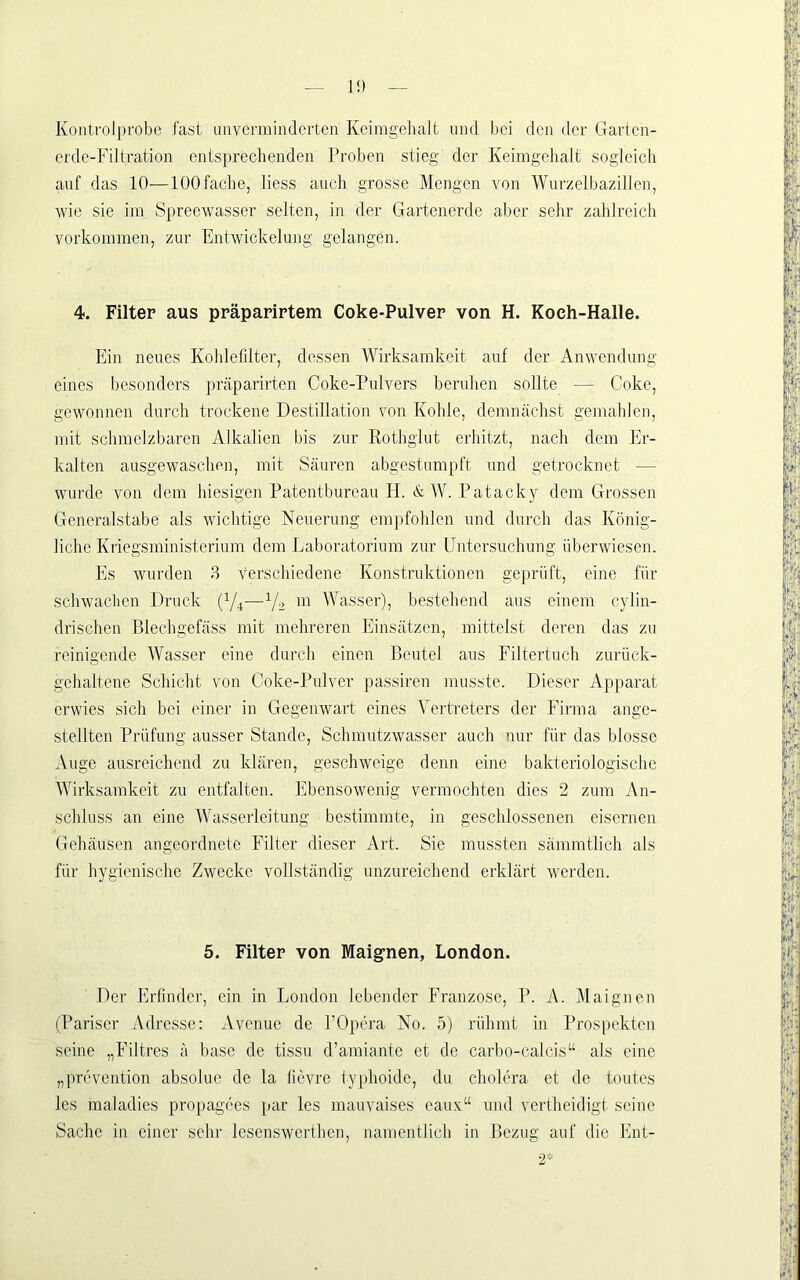 Kontrolprobe fast imvermindcrten Kcimgelialt luul bei dcii der Garten- erde-Filtration entsprechenden Proben stieg der Keimgehalt sogleich anf das 10—100fache, liess auch grosse Mengen von Wurzelbazillen, wie sie im Spreewasser selten, in der Gartenerde aber sehr zahlreich Vorkommen, zur Entwickelung gelangen. 4. Filter aus präparirtem Coke-Pulver von H. Koch-Halle. Ein neues Kohlefilter, dessen Wirksamkeit auf der Anwendung eines besonders präparirten Coke-Pulvers beruhen sollte — Coke, gewonnen durch trockene Destillation von Kohle, demnächst gemahlen, mit schmelzbaren Alkalien bis zur Rothglut erhitzt, nach dem Er- kalten ausgewaschen, mit Säuren abgestumpft und getrocknet — wurde von dem hiesigen Patentbureau H. & W. Patacky dem Grossen Generalstabe als wichtige Neuerung empfohlen nnd dui’ch das König- liche Kriegsministerinm dem Laboratorium zur Untersuchung überwiesen. Es wurden 3 verschiedene Konstruktionen geprüft, eine für schwachen Druck (Vr~V2 ™ Wasser), bestehend aus einem cylin- drischen Blechgefäss mit mehreren Einsätzen, mittelst deren das zu reinigende Wasser eine durch einen Beutel aus Eiltertuch zurück- gehaltene Schicht von Coke-Pulver passiren musste. Dieser Apparat erwies sich bei einer in Gegenwart eines Vertreters der Firma ange- stellten Prüfung ausser Stande, Schmutzwasser auch nur für das blosse Auge ausreichend zu klären, geschweige denn eine bakteriologische Wirksamkeit zu entfalten. Ebensowenig vermochten dies 2 zum An- schluss an eine Wasserleitung bestimmte, in geschlossenen eisernen Gehäusen angeordnete Filter dieser Art. Sie mussten sämmtlich als für hygienische Zwecke vollständig unzureichend erklärt wei'den. 5. Filter von Maignen, London. Der Erfinder, ein in London lebender Franzose, P. A. Maignen (Pariser Adresse: Avenue de POpera No. 5) rühmt in Prospekten seine „Filtres ä base de tissu d’amiante et de carbo-calcis“ als eine „prevention absolue de la lievre typhoide, du cholera et de toutes les maladies propagces par les raauvaises eaux“ mul vertheidigt seine Sache in einer sehr lesenswerthen, namentlich in Bezug auf die Ent-