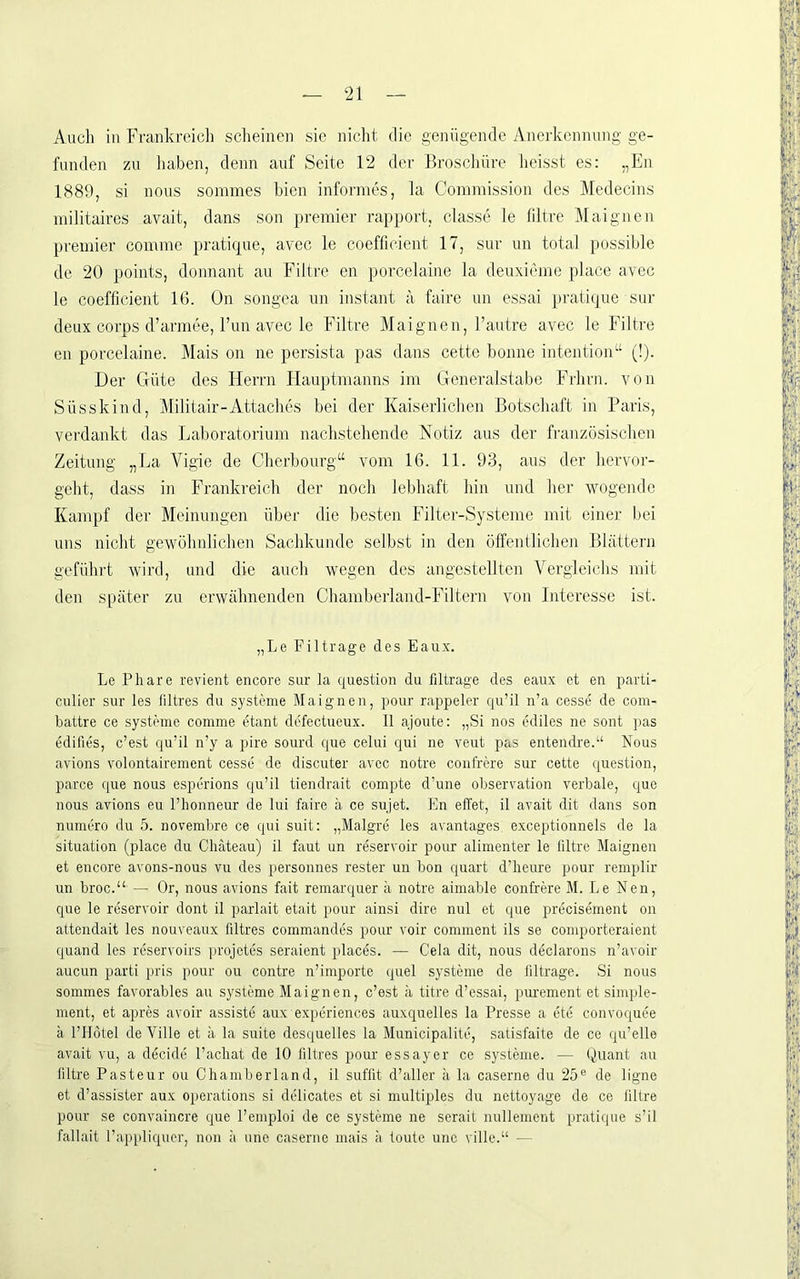 Auch iu Frankreich scheinen sie niclit die genügende Anerkennung ge- funden zu liaben, denn auf Seite 12 der Broscliüre heisst es: „En 1889, si nous sommes bien informes, la Commission des Medecins militaires avait, dans son premier rapport, classe le hltre Alaignen Premier comme pratique, avec le coefficient 17, sur un total possible de 20 points, donnant au Filtre en porcelaine la deuxieme place avec le coefficient IG. On songea un instant a faire nn essai pratique sur deux corps d’armee, Fun avec le Filtre Maignen, l’autre avec le Filtre en porcelaine. Mais on ne persista pas dans cette bonne intention“ (!). Der Güte des Herrn Hauptmanns im Generalstabe Frhrn. von Süsskind, Militair-Attaches bei der Kaiserlichen Botschaft in Paris, verdankt das Laboratorium nachstehende Notiz aus der französischen Zeitung „La Vigie de Cherbourg“ vom 16. 11. 93, aus der hervor- geht, dass in Frankreich der noch lebhaft hin und her 'wogende Kampf der Meinungen über die besten Filter-Systeme mit einer bei uns nicht gewöhnlichen Sachkunde selbst in den öffentlichen Blättern geführt wird, und die auch wegen des angestellten Vergleichs mit den später zu erwähnenden Chamberland-Filtern von Interesse ist. „Le Filtrage des Eaux. Le Phare revient encore sur la cpiestion du filtrage des eaux et en parti- culier sur les filtres du Systeme Maignen, pour rappeier cju’il n’a cesse de com- battre ce Systeme comme etant defectueux. II ajoute: „Si nos ediles ne sont pas edifies, c’est qu’il n’y a pire sourd que celui qui ne veut pas entendre.“ Nous avions volontairement cesse de discuter avec notre confrere sur cette question, parce que nous esperions qu’il tiendrait compte d’une Observation verbale, que nous avions eu l’honneur de lui faire ä ce sujet. En effet, il avait dit dans son numero du 5. novembre ce qui suit; „Malgre les avantages, exceptionnels de la Situation (place du Chateau) 11 faut un reservoir pour aliinenter le liltre Maignen et encore avons-nous vu des personnes rester un bon quart d’heure pour remplir un broc.“ — Or, nous avions fait remarquer ä notre aimable confrere M. Le Nen, que le reservoir dont il parlait etait pour ainsi dire nul et que precisement on attendait les nouveaux filtres commandes pour voir comment ils se comporteraient quand les reservoirs projetes seraient places. — Cela dit, nous declarons n’avoir aucun parti pris pour ou contre n’importe quel Systeme de liltrage. Si nous sommes favorables au Systeme Maignen, c’est ä titre d’essai, purement et simple- nient, et apres avoir assiste aux expcriences auxquelles la Presse a cte convoquee k l’llötel de Ville et ii la suite desquelles la Municipalite, satisfaite de ce qu’elle avait vu, a d^cide l’achat de 10 liltres pour essayer ce Systeme. — Quant au filtre Pasteur ou Chamberland, il sufüt d’aller ä la caserne du 25® de ligne et d’assister aux operations si delicates et si multiples du nettoyage de ce liltre pour se convaincre que l’emploi de ce Systeme ne serait nullenient pratique s’il fallait l’appliquer, non ä une caserne mais ä tonte unc ville.“ —