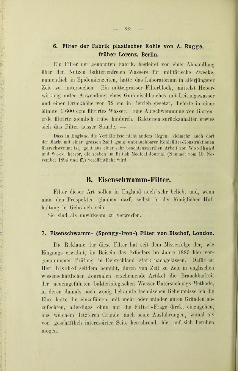 6. Filter der Fabrik plastischer Kohle von A. Rug’ge, früher Lorenz, Berlin. Ein Filter der genannten Fabrik, begleitet von einer Abhandlung über den Nutzen bakterienfreien Wassers für militärische Zv'ecke, namentlich in Epidemienzeiten, hatte das Laboratorium in allerjüngster Zeit zu untersuchen. Ein mittelgrosser Filterblock, mittelst Heber- wirkung unter Anwendung eines Gummischlauches mit Leitungswasscr und einer Druckhöhe von 72 cm in Betrieb gesetzt, lieferte in einer Minute 1 600 ccm filtrirtes Wasser. Eine Aufschwemmung von Garten- erde filtrirte ziemlich trübe, hindurch. Bakterien zurückzuhalten erwies sich das Filter ausser Stande. — Dass in England die Verhältnisse nicht anders liegen, vielmehr auch dort der Marlit mit einer gro.ssen Zahl ganz unbrauchbarer Kohlefilter-Konstruhtionen überschv'emmt ist, geht aus einer sehr beaehtenswerthen Arbeit von Woodhead und tVood hervor, die soeben im British Medical .Journal (Nummer vom 10. No- vember 1894 und IT.) veröffentlicht wird. B. Eiseiiscliwiimm-Filter. Filter dieser Art sollen in England noch sehr beliebt und, wenn man den Prospekten glauben darf, selbst in der Königlichen Hof- haltung in Gebrauch sein. Sie sind als unwirksam zu verwerfen. 7. Eisensehwamm- (Spongy-Iron-) Filter von Bischof, London. Die Reklame für diese Filter hat seit dem Misserfolge der, wie Eingangs erwähnt, im Beisein des Erfinders im Jahre 1885 hier vor- genommenen Prüfung in Deutschland stark nachgelassen. Dafür ist Herr Bischof seitdem bemüht, durch von Zeit zu Zeit in englischen wissenschaftlichen Journalen erscheinende Artikel die Brauchbarkeit der neueingeführten bakteriologischen Wasser-Untersuchungs-Methode, in deren damals noch wenig bekannte technischen Geheimnisse ich die Ehre hatte ihn einzuführen, mit mehr oder minder guten Gründen an- zufechten, allerdings ohne auf die Filter-Frage direkt cinzugehen, aus welchem letzteren Grunde auch seine Ausführungen, zumal als von geschäftlich interossirter Seite herrührend, hier auf sich beruben mögen.