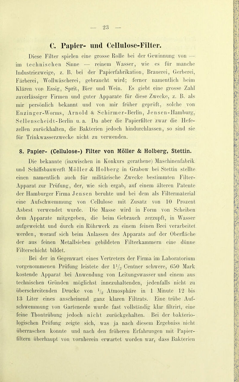 C. Papier- und Cellulose-Filter. Diese Filter spielen eine grosse Rolle bei der Gewinnung von — im technischen Sinne — reinem Wasser, wie es für manche Industriezweige, z. B. hei der Papierfabrikation, Brauerei, Gerberei, Färberei, Wollwäscherei, gebraucht wird; ferner namentlicli l)eim Klären von Essig, Sprit, Bier und Wein. Es giebt eine grosse Zahl zuverlässiger Firmen und guter Apparate für diese Zwecke, z. B. als mir persönlich bekannt und von mir früher geprüft, solche von Enzinger-Worms, iVrnold & Schirmer-Berlin, Jensen-Hamburg, Sellenscheidt-Berlin u. a. Da aber die Papierfdter zwar die Hcfe- zellen zurückhalten, die Bakterien jedoch hindurchlassen, so sind sie für Trinkwasserzwecke nicht zu verwenden. 8. Papier- (Cellulose-) Filter von Möller & Holberg’, Stettin. Die bekannte (inzwischen in Konkurs gerathene) Maschinenfabrik und Schiffsbauwerft Müller & Holberg in Grabow bei Stettin stellte einen namentlich auch für militärische Zwecke bestimmten Filter- Apparat zur Prüfung, der, wie sich ergab, auf einem älteren Patente der Hamburger Firma Jensen beruhte und bei dem als Filtermaterial eine Aufschwemmung von Cellulose mit Zusatz von 10 Prozent Asbest verwendet wurde. Die Masse wird in Form von Sclieiben dem Apparate mitgegeben, die beim Gebrauch zerzupft, in Wasser aufgeweicht und durch ein Rührwerk zu einem feinen Brei verarbeitet werden, worauf sich beim Anlassen des Apparats auf der Oberfläche der aus feinen Metallsieben gebildeten Filterkammern eine dünne Filterschicht bildet. Bei der in Gegenwart eines Vertreters der Firma im Jjaboratorium vorgenommenen Prüfung leistete der ly, Centner schwere, 650 Mark kostende Apparat bei Anwendung von Leitungswasser und einem aus technischen Gründen möglichst innezuhaltenden, jedenfalls nicht zu überschreitenden Drucke von y^ Atmosphäre in 1 Minute 12 bis 13 Liter eines anscheinend ganz klaren Filtrats. Eine trübe Auf- schwemmung von Grartenerde wurde fast vollständig klar filtrirt, eine feine Thontrübung jedoch nicht zurückgehalten. Bei der bakterio- logischen Prüfung zeigte sich, was ja nach diesem Ergebniss nicht überraschen konnte und nach den früheren Erfahrungen mit Papier- filtern überhaupt von vornherein erwartet worden war, dass Bakterien