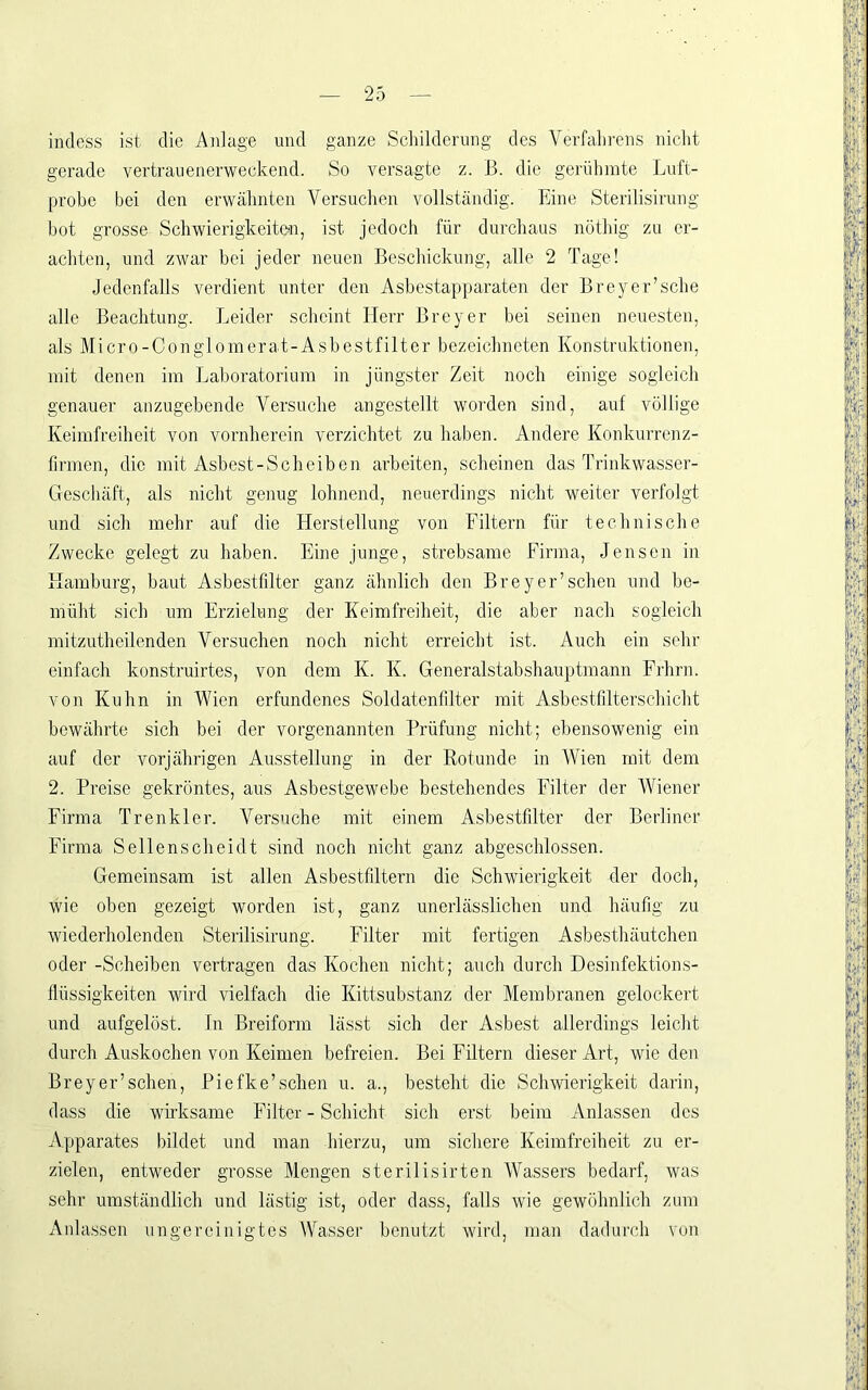 indess ist die Aidage und ganze Schilderung des Verfahrens nicht gerade vertrauenerweckend. So versagte z. B. die gerüliinte Luft- prohc bei den erwälinten Versuchen vollständig. Eine Sterilisirung bot grosse Schwierigkeiten, ist jedoch für durchaus nüthig zu er- achten, und zwar bei jeder neuen Beschickung, alle 2 Tage! Jedenfalls verdient unter den Asbestapparaten der Breyer’sche alle Beachtung. Leider scheint Herr Breyer bei seinen neuesten, als Micro-Conglomerat-Asbestfilter bezeichneten Konstruktionen, mit denen im Laboratorium in jüngster Zeit noch einige sogleich genauer anzugebende Versuche angestellt worden sind, auf völlige Keimfreiheit von vornherein verzichtet zu haben. Andere Konkurrenz- firmen, die mit Asbest-Scheiben arbeiten, scheinen das Trinkwasser- Geschäft, als nicht genug lohnend, neuerdings nicht weiter verfolgt und sich mehr auf die Herstellung von Filtern für technische Zwecke gelegt zu haben. Eine junge, strebsame Firma, Jensen in Hamburg, baut Asbestfilter ganz ähnlich den Brey er’scheu und be- müht sich um Erzielung der Keimfreiheit, die aber nach sogleich mitzutheilenden Versuchen noch nicht erreicht ist. Auch ein sehr einfach konstruirtes, von dem K. K. Generalstabshauptmann Frhrn. von Kuhn in Wien erfundenes Soldatenfilter mit Asbestfilterschicht bewährte sich bei der vorgenannten Prüfung nicht; ebensowenig ein auf der vorjährigen Ausstellung in der Rotunde in Wien mit dem 2. Preise gekröntes, aus Asbestgewebe bestehendes Filter der Wiener Firma Trenkler. A^ersuche mit einem Asbestfdter der Berliner Firma Sellenscheidt sind noch nicht ganz abgeschlossen. Gemeinsam ist allen Asbestfiltern die Schwierigkeit der doch, wie oben gezeigt worden ist, ganz unerlässlichen und häufig zu wiederholenden Sterilisirung. Filter mit fertigen Asbesthäutchen oder -Scheiben vertragen das Kochen nicht; auch durch Desinfektions- flüssigkeiten wird vielfach die Kittsubstanz der Membranen gelockert und aufgelöst, ln Breiform lässt sich der Asbest allerdings leicht durch Auskochen von Keimen befreien. Bei Filtern dieser Art, wie den Breyer’schen, Piefke’schen u. a., besteht die Schwierigkeit darin, dass die wirksame Filter - Schicht sich erst beim Anlassen des Apparates bildet und man hierzu, um sichere Keimfreiheit zu er- zielen, entweder grosse Mengen sterilisirten Wassers bedarf, was sehr umständlich und lästig ist, oder dass, falls wie gewöhnlich zum Anlassen ungereinigtes Wasser benutzt wird, man dadurch von
