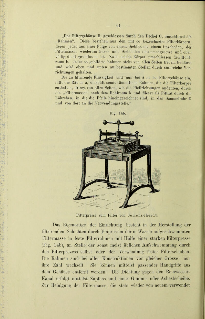 „Das Filtergehäuse B, geschlossen durch den Deckel 0, umschliesst die „Rahmen“. Diese bestehen aus den mit cc bezeichneten Filterkörpern, deren jeder aus einer Folge von einem Siebboden, einem Gazeboden, der Filterniasse, wiederum Gaze- und Siebdoden zusammengesetzt und oben völlig dicht geschlossen ist. Zwei solche Körper umschliessen den Hohl- raum b. .Jeder so gebildete Rahmen steht von allen Seiten frei im Gehäuse und wird oben und unten an bestimmten Stellen durch sinnreiche Vor- richtungen gehalten. Die zu filtrirende Flüssigkeit tritt nun bei A in das Filtergehäuse ein, füllt die Räume a, umspült somit sämmtliche Rahmen, die die Filterkörper enthalten, dringt von allen Seiten, wie die Pfeilrichtungen andeuten, durch die „Filtermasse“ nach dem Hohlraum b und fliesst als Filtrat durch die Röhrchen, in die die Pfeile hineingezeichnet sind, in das Sammelrohr D und von dort an die Venvendungsstelle.“ Fig. 14b. Filterpresse zum Filter von Sellenscheidt. Das Eigenartige der Einrichtung besteht in der Herstellung der liltrirenden Scliichten durch Einpressen der in Wasser aufgeschwemmten Filtermasse in feste Filterrahmen mit Hülfe einer starken Filterpresse (Fig. 14b), an Stelle der sonst meist üblichen Aufschwemmung durcli den Filterprozess selbst oder der Verwendung fester Filterscheiben. Die Kähmen sind bei allen Konstruktionen von gleicher Grösse; nur ihi'e Zahl wechselt. Sie können mittelst passender Handgriffe aus dem Gehäuse entfernt werden. Die Dichtung gegen den Reinwasser- Kanal erfolgt mittelst Zapfens und einer Gummi- oder Asbestscheibe. Zur Reinigung der Filtermasse, die stets wieder von neuem verwendet