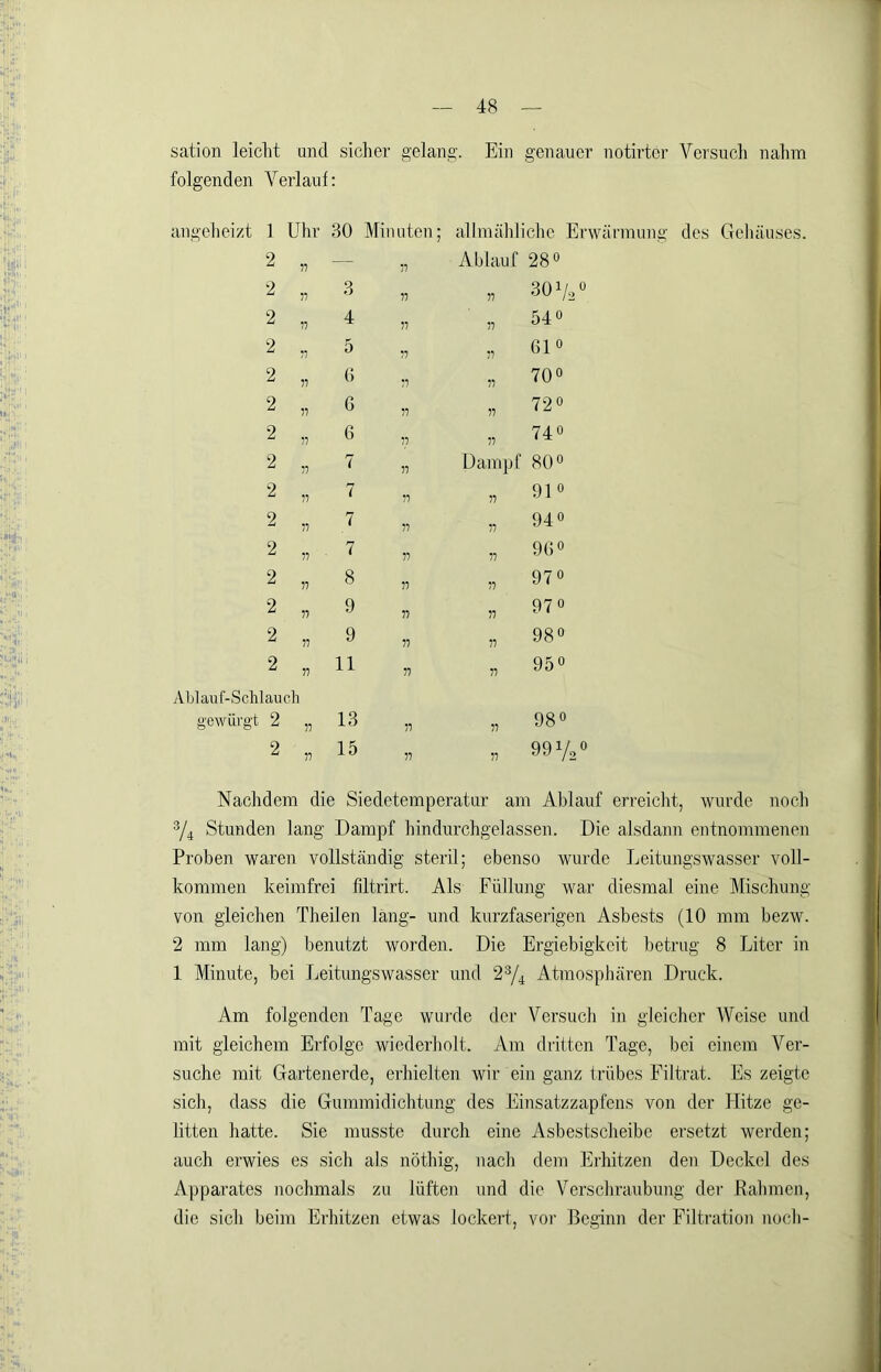 sation leicht and sicher gelang. Ein genauer notirtcr Versuch nahm folgenden Verlauf: angeheizt 1 Uhr -30 Minuten; alhnählichc Erwärmung des Gehäuses. 2 „ — „ Ablauf 28 0 2 V 3 77 77 30 Vo 2 17 4 77 77 540 2 77 5 77 77 610 2 77 () 77 77 0 0 2 77 G 77 77 72° 2 77 6 77 77 740 2 77 7 77 Dampf 80° 2 77 7 77 77 910 2 77 7 77 77 940 2 77 , 7 77 77 96 0 2 77 8 77 77 970 2 77 9 77 77 970 2 77 9 77 77 0 00 0 2 77 11 77 77 950 Ablauf-Schlauch gewürgt 2 77 13 77 77 980 2 77 15 77 77 991/2 Nachdem die Siedetemperatur am Ablauf erreicht, wurde noch ^4 Stunden lang Dampf hindurchgelassen. Die alsdann entnommenen Proben waren vollständig steril; ebenso wurde Leitungswasser voll- kommen keimfrei filtrirt. Als Füllung Avar diesmal eine Mischung von gleichen Theilen läng- und kurzfaserigen Asbests (10 mm bezw. 2 mm lang) benutzt worden. Die Ergiebigkeit betrug 8 Liter in 1 Minute, bei Leitungswasser und 2% Atmosphären Druck. Am folgenden Tage wurde der Versuch in gleicher Weise und mit gleichem Erfolge wiederholt. Am dritten Tage, bei einem Ver- suche mit Gartenerde, erhielten wir ein ganz trübes Filtrat. Es zeigte sich, dass die Gummidichtung des Einsatzzapfens von der Hitze ge- litten hatte. Sie musste durch eine Asbestscheibe ersetzt werden; auch erwies es sich als nöthig, nach dem Erhitzen den Deckel des Apparates nochmals zu lüften und die Verschraubung dei' Rahmen, die sich beim Erhitzen etwas lockert, vor Beginn der Filtration noch-