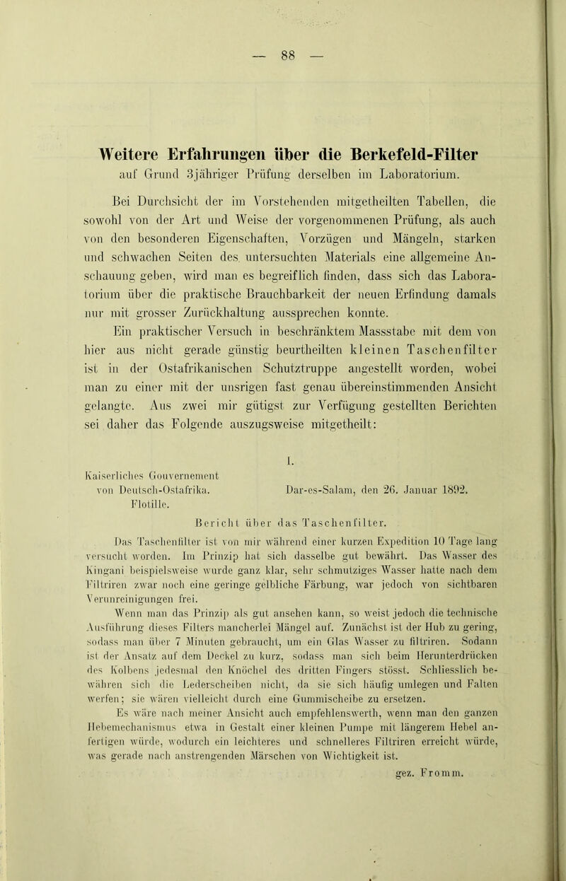 Weitere Erfahrungen über die Berkefeld-Filter auf Grund 3jähriger Prüfung derselben iin Laboratorium. Bei Durchsiclit der im Vorstehenden mitgetheilten Tabellen, die sowohl von der Art und Weise der vorgenommenen Prüfung, als auch \'on den besonderen Eigenschaften, Vorzügen und Mängeln, starken und schwachen Seiten des. untersuchten Materials eine allgemeine An- schauung geben, wird man es begreiflich linden, dass sich das Labora- loriimi über die praktische Brauchbarkeit der neuen Erfindung damals nur mit grosser Zurückhaltung aussprechen konnte. Ein praktischer Versuch in beschränktem Massstabe mit dem von hier aus nicht gerade günstig beurtheilten kleinen Taschenfilter ist in der Ostafrikanischen Schutztruppe angestellt worden, wobei man zu einer mit der unsrigen fast genau übereinstimmenden Ansicht gelangte. Aus zwei mir gütigst zur Verfügung gestellten Berichten sei daher das Folgende auszugsweise mitgetheilt: 1. Ivaiserliclies Ciouvernernrnt von Deulscli-Ostafriku. Dar-es-Salam, den 26. .Januar 1H92. FloUllc. dcriclil üher das Taschen fiIter. Das Tasolicnfiltcr ist von mir wälirend einer kurzen Expedition 10 Tage lang' versucht worden. Im Prinzip hat sich dasselbe gut bewährt. Das Wasser des hingani beispielsweise wurde ganz klar, selir schmutziges Wasser hatte nach dem iMÜriren zwar noch eine geringe gelbliche Färbung, war jedoch von sichtbaren Verunreinigungen frei. Wenn man das Prinziji als gut ansehen kann, so weist jedoch die technische Ausführung dieses Filters mancherlei Mängel auf. Zunächst ist der Hub zu gering, sodass man über 7 Vlinuten gebraucht, um ein Glas Wasser zu filtriren. Sodann ist der Ansatz auf dem Deckel zu kurz, sodass man sich beim Herunterdrücken des IColbens Jedesmal den Knöchel des dritten F'ingers stösst. Schliesslich be- währen sicli die Lederscheibeu nicht, da sie sich häufig umlegen und Fallen werfen; sie wären vielleicht durch eine Gummischeibe zu ersetzen. Es wäre nach meiner Ansicht auch empfehlenswerth, wenn man den ganzen llehemechauismus etwa in Gestalt einer kleinen Pumpe mit längerem Hebel an- fertigen würde, wodurch ein leichteres und schnelleres Filtriren erreicht würde, was gerade nach anstrengenden Märschen von Wichtigkeit ist. gez. Fromm.
