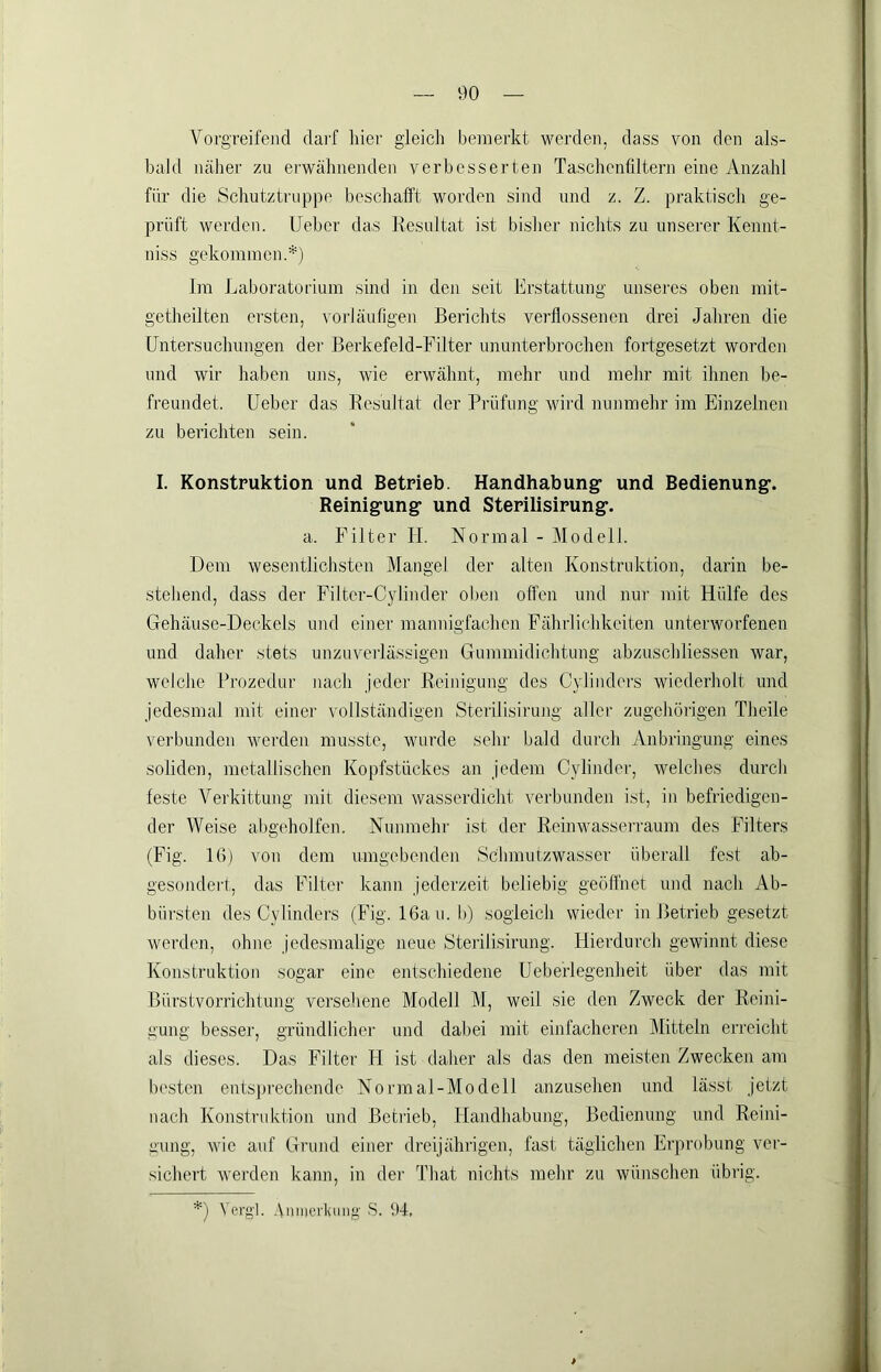 Vorgreifend clai'f liier gleich bemerkt werden, dass von den als- bald näher zu ei-wälmenden verbesserten Taschenfiltern eine Anzahl für die Schutztruppe beschafft worden sind und z. Z. praktisch ge- prüft werden, lieber das Resultat ist bisher nichts zu unserer Kennt- niss gekommen.*) Im Jjaboratorium sind in den seit Erstattung unseres oben mit- getheilten ersten, vorläufigen Berichts verflossenen drei Jahren die Untersuchungen der Berkefeld-Filter ununterbrochen fortgesetzt worden und wir haben uns, wie erwähnt, mehr und mehr mit ihnen be- freundet. üeber das Resultat der Prüfung wird nunmehr im Einzelnen zu berichten sein. I. Konstruktion und Betrieb. Handhabung* und Bedienung*. Reinig*ung und Sterilisirung*. a. Filter IT. Normal - Modell. Dem wesentlichsten Mangel der alten Konstruktion, darin be- •stehend, dass der Filter-Cylinder oben offen und nur mit Hülfe des Gehäuse-Deckels und einer mannigfachen Fährlichkeiten unterworfenen und daher stets unzuverlässigen Gummidichtung abzuschliessen war, welche Prozedur nach jeder Reinigung des Cylinders wiederholt und jedesmal mit einer vollständigen Sterilisirung aller zugehörigen Theile verbunden werden musste, wurde sehr bald durch Anbringung eines soliden, metallischen Kopfstückes an jedem Cylinder, welches durch feste Vei'kittimg mir diesem wasserdicht verbunden ist, in befriedigen- der Weise abgeholfen. Nunmehr ist der Reinwasserraum des Filters (Fig. IG) von dem umgebenden Schmutzwasser überall fest ab- gesondert, das Filter kann jederzeit beliebig geöffnet und nach Ab- bürsten des Cylinders (Fig. IGau. b) sogleich wieder in Betrieb gesetzt werden, ohne jedesmalige neue Sterilisirung. Hierdurch gewinnt diese Konstruktion sogar eine entschiedene Ueberlegenheit über das mit Bürstvorrichtung versehene Modell M, weil sie den Zweck der Reini- gung besser, gründlicher und dabei mit einfacheren (Mitteln erreicht als dieses. Das Filter H ist daher als das den meisten Zwecken am besten entsprechende Normal-Modell anzusehen und lässt jetzt nach Konstruktion und Betrieb, Handhabung, Bedienung und Reini- gung, wie auf Grund einer dreijährigen, fast täglichen Erprobung vei- sichert werden kann, in dei* That nichts mehr zu wünschen übrig. *) Vergl. .Vniiicrluuig’ S. 94,