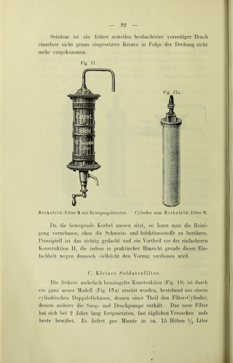 Seitdem ist ein frülier zuweilen beobacditeter vorzeitiger Bruch einzelner nicht genau eingesetzter Kerzen in Folge der Drehung nicht mehr vorgekommen. Fig. 17. Berkefe 1 d-Filter M mit Rciniguiig.sljürsten. Cylinder zum Berkefe Id-Filter M. Da die bewegende-Kurbel aussen sitzt, so kann man die Reini- gung voi'uehmeji, ohne die Schmutz- und Infektionsstollc zu berühren. Prinzipiell ist das richtig gedacht und ein Yortheil vor der einfacheren Konstruktion H, die indess in praktischer Hinsicht gerade dieser Ein- fachheit wegen dennoch \ielleicht den Vorzug veialicncn wird. 0. Kleines So Id aten fil tcr. Die frühere mehrfach bemängelte Konstruktion (Fig. 19) ist durch ein ganz ni'ues Modell (Fig. 19a) ersetzt woi'den, bestehend aus einem (•ylilidrischen Doppel-Gehäuse, dessen einer Theil den Filter-Cylinder, dessen anderer die Saug- und Druckpumpe enthält. Das neue Filter hat sich bei 2 Jahre lang fortgesetzten, fast täglichen Versuchen aufs beste bewährt. Es liefert pro Minute in ca. 15 Hüben Y2 Liter