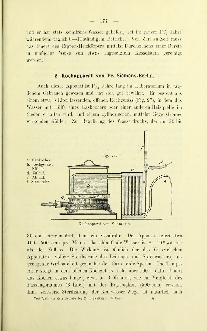 und er hat stets keim freies Wasser geliefert, bei im ganzen ly, Jalire ■währendem, täglich 8—10ständigem Betriebe. Von Zeit zu Zeit muss das Innere des Kippen-Heizkörpers mittelst Durchziehens einer Bürste in einfacher Weise von etwas angesetztem Kesselstein gereinigt werden. ■ 2. Kochapparat von Fr. Siemens-Berlin. Auch dieser Apparat ist 172 Jahre lang im Laboratorium in täg- liclnmi Gebrauch gewesen und hat sich gut bewährt. Er besteht aus einem etwa 3 Liter fassenden, offenen Kochgefäss (Fig. 27), in dem das AVasser mit Hülfe eines Gaskochers oder einer anderen Ileizqnelle im Sieden erhalten wird, und einem cylindrischen, mittelst Gegenstromes wirkenden Kühler. Zur Regulirung des AA^asscrdrucks, der nur 20 bis 30 cm betragen darf, dient ein Standrohr. Der Apparat liefert etw'a 400—500 ccm pro Minute, das ablaufende AAkasser ist 8—IO** wärmer als der Zufluss. Die Wirkung ist ähnlich der des Grove’schen Apparates: völlige Sterilisirung des Leitungs- und Spreewassers, un- genügende AVirksamkeit gegenüber den Gartenerde-Sporen. Die Tempe- ratur steigt in dem offenen Kochgefäss nicht über 100 dafür dauert das Kochen etwas länger, etwa 5--6 Alinuten, wie ein A^ergleich des Fassungsraumes (3 Liter) mit der Ergiebigkeit (500 ccm) erweist. Eine zeitweise Sterilisirmig der Reinw'asser-AVege ist natürlich auch Veryffentl. aus clcju Geljiete des Milit.-Sauitiitsw. y. Heft. \2