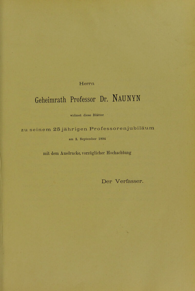 Herrn Geheimrath Professor Dr. NAUNYN widmet diese Blätter ZU seinem 2B jährigen Professorenjubiläum am 2. September 1894 mit dem Ausdrucke, vorzüglicher Hochachtung Der Verfasser.