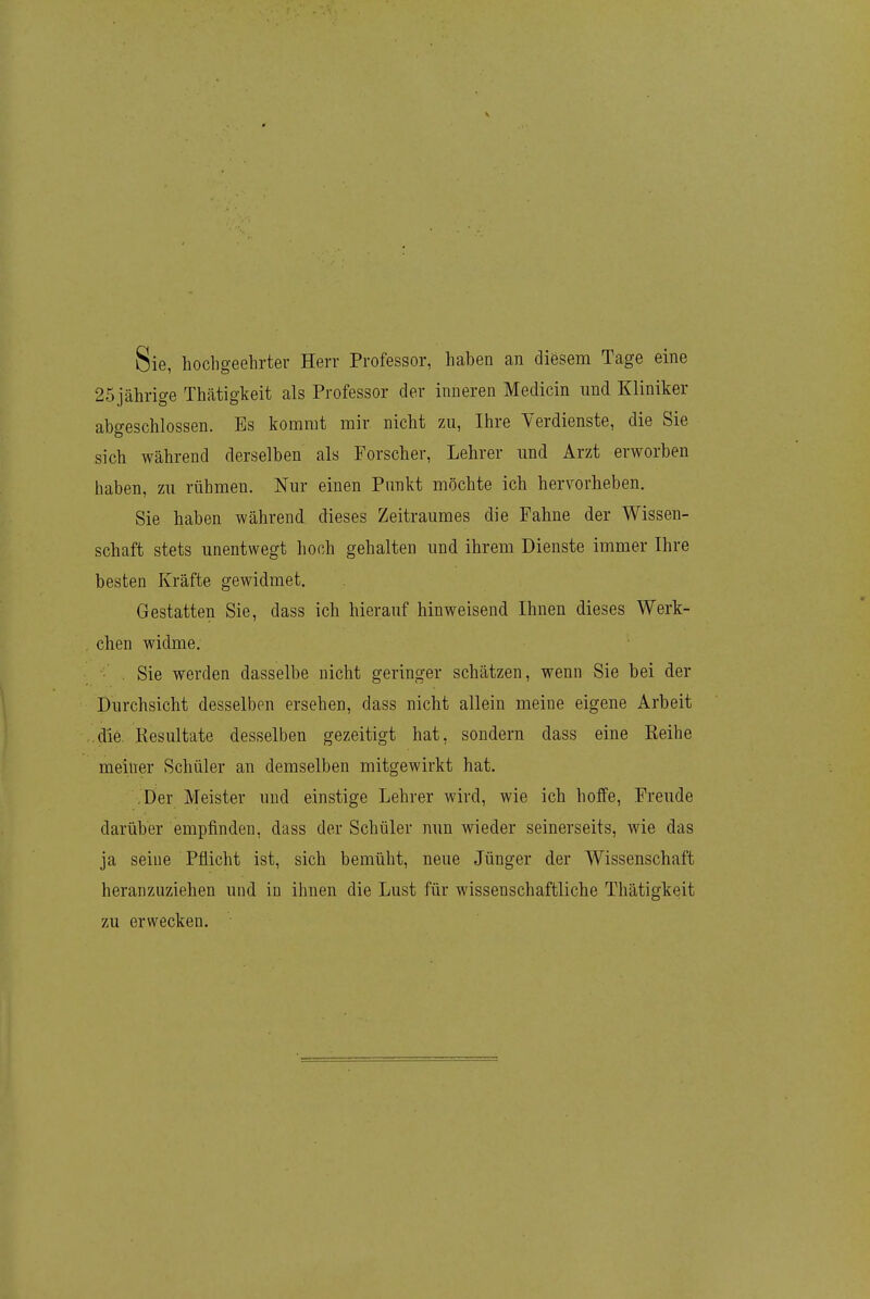 Sie, hochgeehrter Herr Professor, haben an diösem Tage eine 25 jährige Thätigkeit als Professor der inneren Medicin und Kliniker abgeschlossen. Es kommt mir nicht zu, Ihre Verdienste, die Sie sich während derselben als Forscher, Lehrer und Arzt erworben haben, zu rühmen. Nur einen Punkt möchte ich hervorheben. Sie haben während dieses Zeitraumes die Fahne der Wissen- schaft stets unentwegt hoch gehalten und ihrem Dienste immer Ihre besten Kräfte gewidmet. Gestatten Sie, dass ich hierauf hinweisend Ihnen dieses Werk- chen widme. . Sie werden dasselbe nicht geringer schätzen, wenn Sie bei der Durchsicht desselben ersehen, dass nicht allein meine eigene Arbeit die Resultate desselben gezeitigt hat, sondern dass eine Reihe meiner Schüler an demselben mitgewirkt hat. .Der Meister und einstige Lehrer wird, wie ich hoffe, Freude darüber empfinden, dass der Schüler nun wieder seinerseits, wie das ja seine Pflicht ist, sich bemüht, neue Jünger der Wissenschaft heranzuziehen und in ihnen die Lust für wissenschaftliche Thätigkeit zu erwecken.