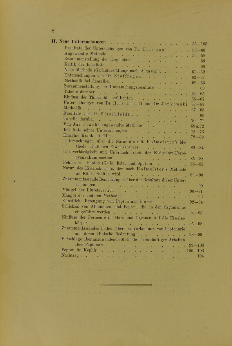 II. Neue Untersiicliuiigen 55—103 Eesultate der Untersuchungen von Dr. Thomson 55—60 Angewandte Methode ' 56—58 Zusammenstellung der Ergehnisse 59 Kritik der Kesultate gQ Neue Methode (Gerhsäurefällung nach Almön) .' 61—62 Untersuchungen von Dr. Stoffregen 62—67 Methodik hei denselhen 62—63 Zusammenstellung der Untersuchungsresultate 63 Tahelle darüber ' Einfluss der Thierkohle auf Pepton 66—67 Untersuchungen von Dr. Hirschfeldt und Dr. Jankowski 67-82 Methodik 67—68 Eesultate von Dr. Hirschfeldt g8 Tahelle darüber _ 70—71 Von Jankowski angewandte Methode 69u.72 Eesultate seiner Untersuchungen 72 73 Einzelne Krankheitsfälle • 72 82 Untersuchungen über die Natur des mit Hof meist er's Me- thode erhaltenen Eiweisskörpers . 82—84 Unzuverlässigkeit und Unbrauchbarkeit der Essigsäure-Perro- cyankaliumreaction 85—88 Pehlen von Pepton (K) im Eiter und Sputum 88—89 Natur des Eiweisskörpers, der nach Hofmeister's Methode im Eiter erhalten wird 89—90 Zusammenfassende Bemerkungen über die Eesultate dieser Unter- suchungen 9Q Mängel der Biuretreaction 90—91 Mängel der anderen Methoden . . ; 92 Künstliche Erzeugung von Pepton aus Eiweiss 92—94 Schicksal von Albumosen und Pepton, die in den Organismus eingeführt werden , 94—95 Einfluss der Permente im Harn und Organen auf die Eiweiss- körper 95—98 Zusammenfassendes Urtheil über das Vorkommen von Peptonurie • und deren klinische Bedeutung 98—99 .Vorschläge über anzuwendende Methode bei zukünftigen Arbeiten über Peptonurie 99—100 Pepton im Kephir 100—103 Nachtrag 104