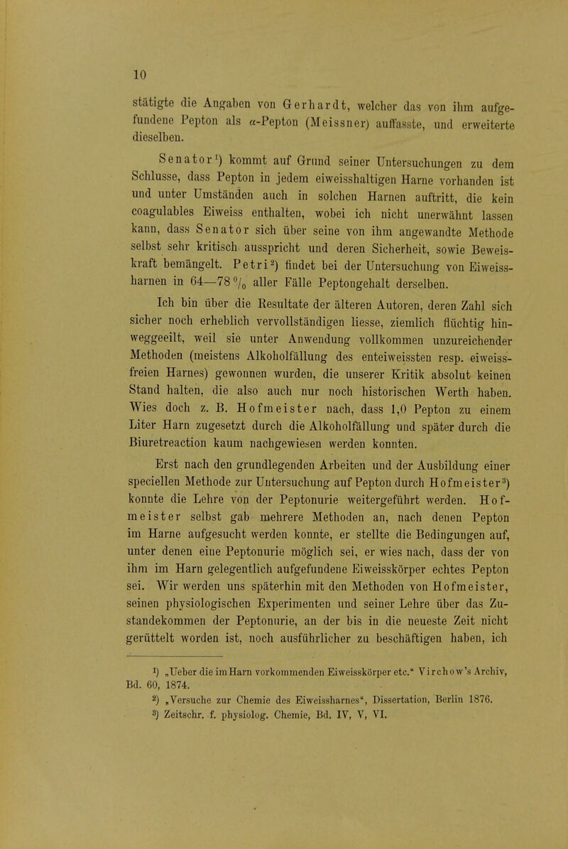 stätigte die Angaben von Gerhardt, welcher das von ihm aufge- fundene Pepton als «-Pepton (Meissner) auifasste, und erweiterte dieselben. Senator!) kommt auf Grund seiner Untersuchungen zu dem Schlüsse, dass Pepton in jedem eiweisshaltigen Harne vorhanden ist und unter Umständen auch in solchen Harnen auftritt, die kein coagulables Eiweiss enthalten, wobei ich nicht unerwähnt lassen kann, dass Senator sich über seine von ihm angewandte Methode selbst sehr kritisch, ausspricht und deren Sicherheit, sowie Beweis- kraft bemängelt. Petri^) findet bei der Untersuchung von Eiweiss- harnen in 64—78o/o aller Fälle Peptongehalt derselben. Ich bin über die Resultate der älteren Autoren, deren Zahl sich sicher noch erheblich vervollständigen Hesse, ziemlich flüchtig hin- weggeeilt, weil sie unter Anwendung vollkommen unzureichender Methoden (meistens Alkoholfällung des enteiweissten resp. eiweiss- freien Harnes) gewonnen wurden, die unserer Kritik absolut keinen Stand halten, die also auch nur noch historischen Werth haben. Wies doch z. B. Hofmeister nach, dass 1,0 Pepton zu einem Liter Harn zugesetzt durch die Alkoholfällung und später durch die ßiuretreaction kaum nachgewiesen werden konnten. Erst nach den grundlegenden Arbeiten und der Ausbildung einer speciellen Methode zur Untersuchung auf Pepton durch Hofmeister^) konnte die Lehre von der Peptonurie weitergeführt werden. Hof- meister selbst gab mehrere Methoden an, nach denen Pepton im Harne aufgesucht werden konnte, er stellte die Bedingungen auf, unter denen eine Peptonurie möglich sei, er wies nach, dass der von ihm im Harn gelegentlich aufgefundene Eiweisskörper echtes Pepton sei. Wir werden uns späterhin mit den Methoden von Hofmeister, seinen physiologischen Experimenten und seiner Lehre über das Zu- standekommen der Peptonurie, an der bis in die neueste Zeit nicht gerüttelt worden ist, noch ausführlicher zu beschäftigen haben, ich 1) „lieber die im Harn vorkommenden Eiweisskörper etc. Virchow's Archiv, Bd. 60, 1874. 2) ,Versuche zur Chemie des Eiweissharnes, Dissertation, Berlin 1876.