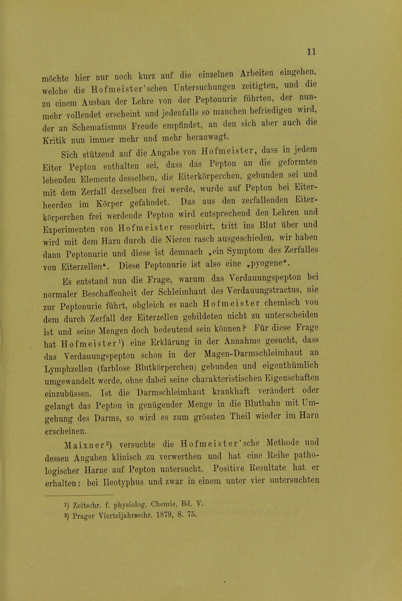 möchte hier nur noch kurz auf die einzelnen Arbeiten eingehen, welche die Hofmeister'schen Untersuchungen zeitigten, und die zu einem Ausbau der Lehre von der Peptonurie führten, der nun- mehr vollendet erscheint und jedenfalls so manchen befriedigen wird, der an Schematismus Freude empfindet, an den sich aber auch die Kritik nun immer mehr und mehr heranwagt. Sich stützend auf die Angabe von Hofmeister, dass in jedem Eiter Pepton enthalten sei, dass das Pepton an die geformten lebenden Elemente desselben, die Eiterkörperchen, gebunden sei und mit dem Zerfall derselben frei werde, wurde auf Pepton bei Eiter- heerden im Körper gefahndet. Das aus den zerfallenden Eiter- körperchen frei werdende Pepton wird entsprechend den Lehren und Experimenten von Hofmeister resorbirt, tritt ins Blut über und wird mit dem Harn durch die Nieren rasch ausgeschieden, wir haben dann Peptonurie und diese ist demnach „ein Symptom des Zerfalles von Eiterzellen. Diese Peptonurie ist also eine «pyogene«. Es entstand nun die Frage, warum das Verdauungspepton bei normaler Beschaffenheit der Schleimhaut des Verdauungstractus, nie zur Peptonurie führt, obgleich es nach Hofmeister chemisch von dem durch Zerfall der Eiterzellen gebildeten nicht zu unterscheiden ist und seine Mengen doch bedeutend sein können? Für diese Frage hat Hofmeister 1) eine Erklärung in der Annahme gesucht, dass das Verdauungspepton schon in der Magen-Üarmschleimhaut an Lymphzellen (farblose Blutkörperchen) gebunden und eigenthümlich umgewandelt werde, ohne dabei seine charakteristischen Eigenschaften einzubüssen. Ist die Darmschleimhaut krankhaft verändert oder gelangt das Pepton in genügender Menge in die Blutbahn mit Um- gehung des Darms, so wird es zum grössten Theil wieder im Harn erscheinen. Maixner2) versuchte die Hofmeister'sehe Methode und dessen Angaben klinisch zu verwerthen und hat eine Keihe patho- logischer Harne auf Pepton untersucht. Positive Kesultate hat er erhalten: bei Heotyphus und zwar in einem unter vier untersuchten 1) Zeitschr. f. physiolog, Chemie, Bd. V. 2) Prager Vierteljahrsschr. 1879, S. 75.