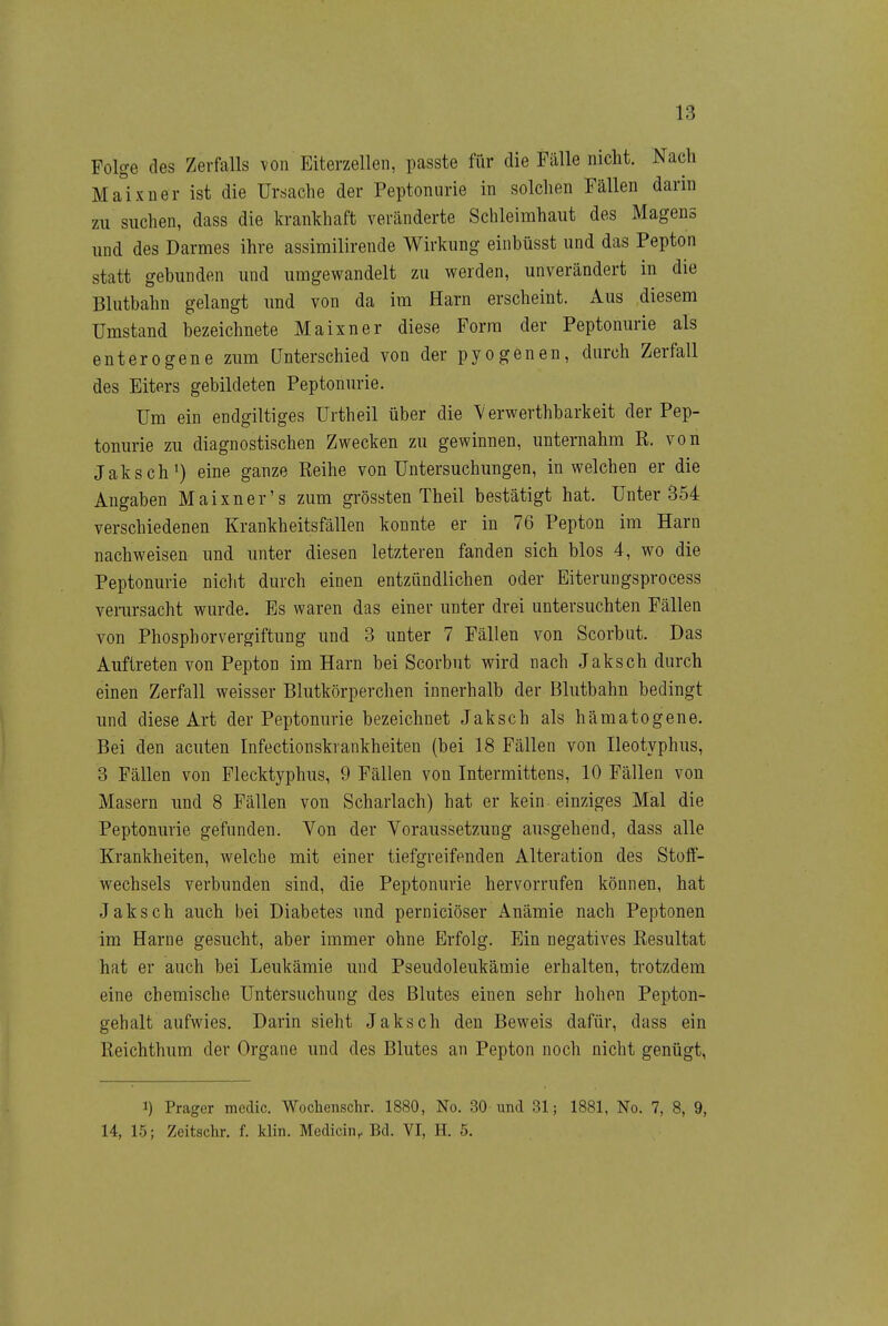 Folge des Zerfalls von Eiterzellen, passte für die Fälle nicht. Nach Ma°ixner ist die Ursache der Peptoniirie in solchen Fällen darin zu suchen, dass die krankhaft veränderte Schleimhaut des Magens und des Darmes ihre assimilirende Wirkung einbüsst und das Pepton statt gebunden und umgewandelt zu werden, unverändert in die Blutbahn gelangt und von da im Harn erscheint. Aus diesem Umstand bezeichnete Maixner diese Form der Peptonurie als entere gen e zum Unterschied von der pyogenen, durch Zerfall des Eiters gebildeten Peptonurie. Um ein endgiltiges Urtheil über die \ erwerthbarkeit der Pep- tonurie zu diagnostischen Zwecken zu gewinnen, unternahm R. von Jaksch^) eine ganze Reihe von Untersuchungen, in welchen er die Angaben Maixner's zum grössten Theil bestätigt hat. Unter 354 verschiedenen Krankheitsfällen konnte er in 76 Pepton im Harn nachweisen und unter diesen letzteren fanden sich blos 4, wo die Peptonurie nicht durch einen entzündlichen oder Eiterungsprocess vemrsacht wurde. Es waren das einer unter drei untersuchten Fällen von Phosphorvergiftung und 3 unter 7 Fällen von Scorbut. Das Auftreten von Pepton im Harn bei Scorbut wird nach Jaksch durch einen Zerfall weisser Blutkörperchen innerhalb der Blutbahn bedingt und diese Art der Peptonurie bezeichnet Jaksch als hämatogene. Bei den acuten Infectionskrankheiten (bei 18 Fällen von Heotyphus, 3 Fällen von Flecktyphus, 9 Fällen von Intermittens, 10 Fällen von Masern und 8 Fällen von Scharlach) hat er kein einziges Mal die Peptonurie gefunden. Von der Voraussetzung ausgehend, dass alle Krankheiten, welche mit einer tiefgreifenden Alteration des Stolf- wechsels verbunden sind, die Peptonurie hervorrufen können, hat Jaksch auch bei Diabetes und perniciöser Anämie nach Peptonen im Harne gesucht, aber immer ohne Erfolg. Ein negatives Resultat hat er auch bei Leukämie und Pseudoleukämie erhalten, trotzdem eine chemische Untersuchung des Blutes einen sehr hohen Pepton- gehalt aufwies. Darin sieht Jaksch den Beweis dafür, dass ein Reichthum der Organe und des Blutes an Pepton noch nicht genügt, 1) Prager medic. Wochenschr. 1880, No. 30 und 31; 1881, No. 7, 8, 9, 14, 15; Zeitschr. f. klin. Medicin, Bd. VI, H. 5.