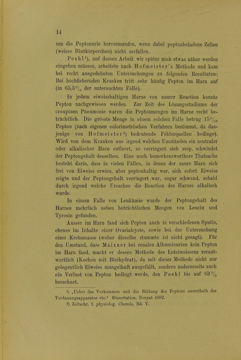 um die Peptoniirie hervorzurufen, wenn dabei peptonbeladene Zellen (weisse Blutkörperchen) nicht zerfallen. Poehl^), auf dessen Arbeit wir später noch etwas näher werden eingehen müssen, arbeitete nach Hofraeister's Methode und kam bei recht ausgedehnten Untersuchungen zu folgenden Kesultaten: Bei hochfiebernden Kranken tritt sehr häufig Pepton im Harn auf (in 65,3»^/o der untersuchten Fälle). In jedem eiweisshaltigen Harne von saurer Keaction konnte Pepton nachgewiesen werden. Zur Zeit des Lösungsstadiums der croupösen Pneumonie waren die Peptonmengen im Harne recht be- trächtlich. Die grösste Menge in einem solchen Falle betrug 15/qo Pepton (nach eigenen colorimetrischen Verfahren bestimmt, da das- jenige von Hofmeister^) bedeutende Fehlerquellen bedinge). Wird von dem Kranken aus Irgend welchen Umständen ein neutraler oder alkalischer Harn entleert, so verringert sich resp. schwindet der Peptongehalt desselben. Eine noch bemerkenswerthere Thatsache besteht darin, dass in vielen Fällen, in denen der saure Harn sich frei von Eiweiss erwies, aber peptonhaltig war, sich sofort Eiweiss zeigte und der Peptongehalt verringert war, sogar schwand, sobald durch irgend welche Ursachen die Eeaction des Harnes alkalisch wurde. In einem Falle von Leukämie wurde der Peptongehalt des Harnes mehrfach neben beträchtlichen Mengen von Leucin und Tyrosin gefunden. Ausser im Harn fand sich Pepton auch in verschiedenen Sputis, ebenso im Inhalte einer Ovarialcyste, sowie bei der Untersuchung einer Krebsmasse (woher dieselbe stammte ist nicht gesagt). Für den Umstand, dass Maixner bei renalen Albuminurien kein Pepton im Harn fand, macht er dessen Methode des Enteiweissens verant- wortlich (Kochen mit Bleihydrat), da mit dieser Methode nicht nur gelegentlich Eiweiss mangelhaft ausgefällt, sondern andererseits auch ein Verlust von Pepton bedingt werde, den Poehl bis auf 63°/o berechnet. 1) „Ueber das Vorkommen und die Bildung des Peptons ausserhalb des Verdauungsapparates etc. Dissertation, Dorpat 1882. 2) Zeitschr. f. physiolog. Chemie, Bd. V.