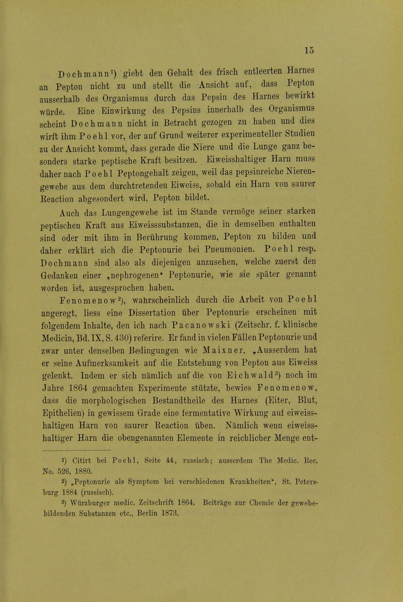 Dochmann^) giebt den Gehalt des frisch entleerten Harnes an Pepton nicht zu und stellt die Ansicht auf, dass Pepton ausserhalb des Organismus durch das Pepsin des Harnes bewirkt würde. Eine Einwirkung des Pepsins innerhalb des Organismus scheint Dochmann nicht in Betracht gezogen zu haben und dies wirft ihm Poehl vor, der auf Grund weiterer experimenteller Studien zu der Ansicht kommt, dass gerade die Niere und die Lunge ganz be- sonders starke peptische Kraft besitzen. Eiweisshaltiger Harn muss daher nach Poehl Peptongehalt zeigen, weil das pepsinreiche Nieren- gewebe aus dem durchtretenden Eiweiss, sobald ein Harn von saurer Eeaction abgesondert wird, Pepton bildet. Auch das Lungengewebe ist im Stande vermöge seiner starken peptischen Kraft aus Eiweisssubstanzen, die in demselben enthalten sind oder mit ihm in Berührung kommen, Pepton zu bilden und daher erklärt sich die Peptonurie bei Pneumonien. Poehl resp. Dochmann sind also als diejenigen anzusehen, welche zuerst den Gedanken einer „nephrogenen* Peptonurie, wie sie später genannt worden ist, ausgesprochen haben. Penomenow^), wahrscheinlich durch die Arbeit von Poehl angeregt, Hess eine Dissertation über Peptonurie erscheinen mit folgendem Inhalte, den ich nach Pacanowski (Zeitschr. f. klinische Medicin, Bd. IX, S. 430) referire. Er fand in vielen Fällen Peptonurie und zwar unter denselben Bedingungen wie Maixner. „Ausserdem hat er seine Aufmerksamkeit auf die Entstehung von Pepton aus Eiweiss gelenkt. Indem er sich nämlich auf die von Eichwald^) noch im Jahre 1864 gemachten Experimente stützte, bewies Fenomenow, dass die morphologischen Bestandtheile des Harnes (Eiter, Blut, Epithelien) in gewissem Grade eine fermentative Wirkung auf eiweiss- haltigen Harn von saurer Reaction üben. Nämlich wenn eiweiss- haltiger Harn die obengenannten Elemente in reichlicher Menge ent- 1) Citirt bei Poehl, Seite 44, russisch; ausserdem The Medic. Ree. No. 526, 1880. 2) „Peptonurie als Symptom bei verschiedenen Krankheiten, St. Peters- burg 1884 (russisch). 3) Würzburger medic. Zeitschrift 1864. Beiträge zur Chemie der gewebe- bildenden Substanzen etc., Berlin 1873.
