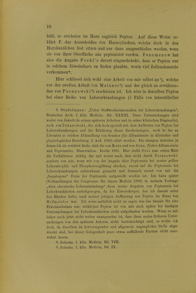 hält, so erscheine im Harn zugleich Pepton. Auf diese Weise er- klärt F. das Ausscheiden von Harucylindern, welche doch in den Harnkanälchen fest sitzen und nur dann ausgeschieden werden, wenn sie von ihrer Oberfläche aus peptonisirt werden. F e n o m e n o w hat also die Angabe P o e h 1' s derart eingeschränkt, dass er Pepton nur in solchem Eiweissharn zu finden glaubte, worin viel Zellenelemente vorkommen'^. Hier schliesst sich wohl eine Arbeit von mir selbst an welche vor der zweiten Arbeit von Maixner^) und der gleich zu erwähnen- den von Pacanowski^) erschienen ist. Ich wies in derselben Pepton bei einer Keihe von Lebererkrankungen (5 Fälle von interstitieller 1) Stadelmann: „Ueber Stoffwechselanomalien bei Lebererkrankungen. Deutsches Areli. f. klin. Medicin. Bd. XXXIII. Diese Untersuchungen sind weder von Jaksch (in seinen späteren Arbeiten und in seiner klinischen Diagnostic), noch Ton Pakan 0 wski, der sich doch speciell mit dem Auftreten von Pepton bei Lebererkrankungen und der Erklärung dieser Erscheinungen, noch in der an Literatur so reichen Abhandlung von Senator (die Albuminurie in klinischer und physiologischer Beziehung, 2. Aufl. 1890) citirt worden. Die einzigen Arbeiten in denen ich sie erwähnt finde, sind die von Katz und von Senz. (lieber Albumosurie und Peptönurie). Dissertation. Berlin 1891. Hier stellt Senz zum ersten Male die Verhältnisse richtig dar und weisst nach, dass nicht durch Pacanowski' sondern von mir, wenn wir von der Angabe über Peptönurie bei acuter gelber Leberatrophie und Phosphorvergiftung absehen, zuerst auf die Peptönurie bei. Lebererkrankungen aufmerksam gemacht und demnach zuerst von mir die „hepatogene Form der Peptönurie aufgestellt worden ist. Ich habe später (Verhandlungen des Congresses für innere Medicin 1892) in meinem Vortrage „über chronische Leberentzündung diese meine Angaben von Peptönurie bei Leberkrankheiten zurückgezogen, da der Eiweisskörper, den ich damals unter den Händen hatte, nach meiner jetzigen Auffassung nur Pepton im Sinne von Hofmeister war. Ich weiss natürlich nicht zu sagen was das damals für eine Eiweisssubstanz war, wirkliches Pepton ist von mir auch später bei häufigen Untersuchungen bei Leberkrankheiten nicht aufgefunden worden. Wenn es mir daher auch jetzt nicht weiter unangenehm ist, dass diese meine früheren Unter- suchungen von den späteren Autoren nicht berücksichtigt sind, so wollte ich doch, da dieselben an hervorragender und allgemein zugänglicher Stelle abge- druckt sind, bei dieser Gelegenheit jenes etwas auffallende Factum nicht uner- wähnt lassen. 2) Zeitschr. f. klin. Medicin, Bd. VIII. 3) Zeitschr. f. klin. Medicin, Bd. IX.