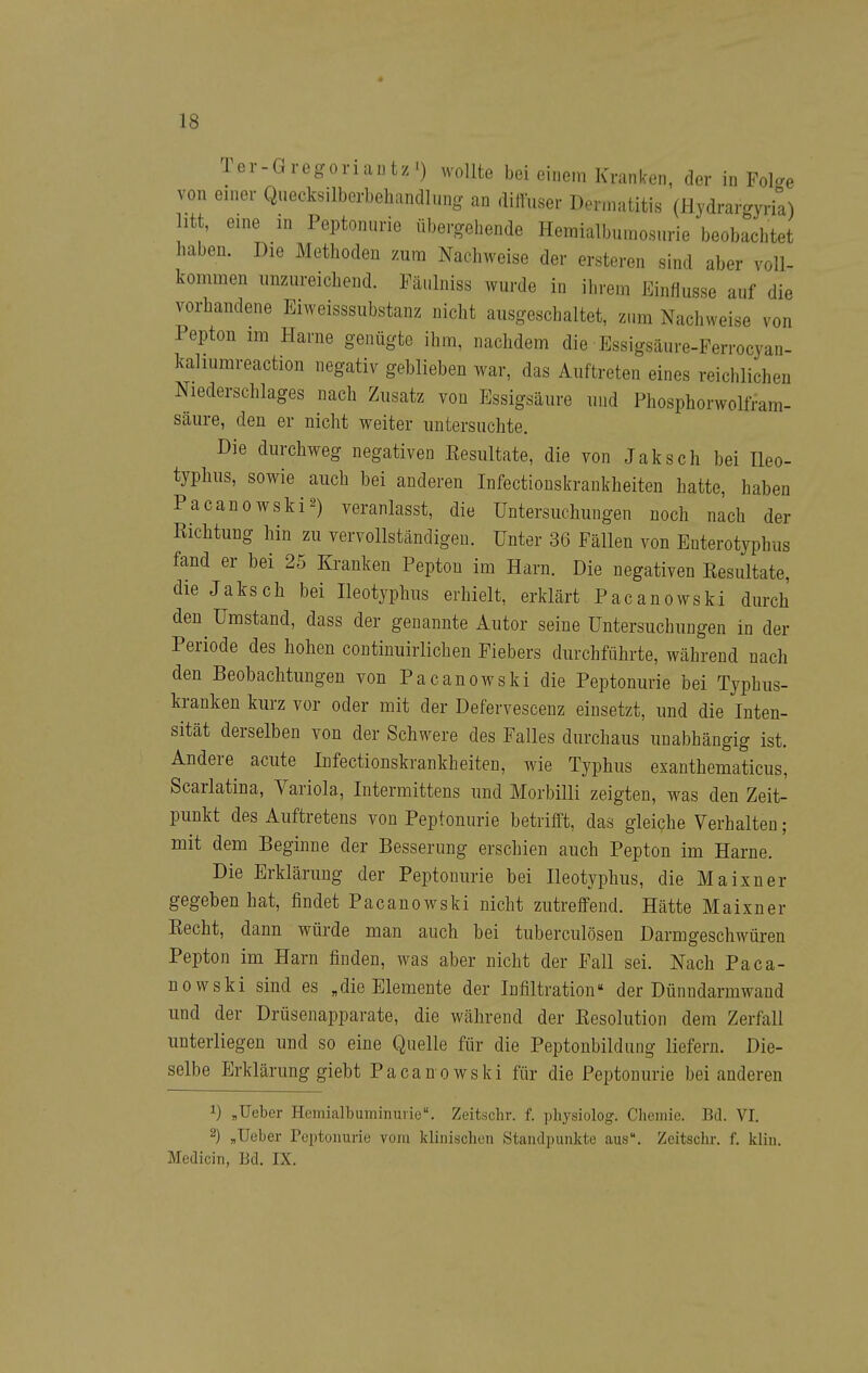 Ter-Gregoriuntz') wollte bei einem Kranken, der in Folge von einer Qiiecksilbcrbeliandlung an diltuser Dermatitis (Hydrargyria) litt, eine in Peptoniirie übergehende Hemialbumosurie beobachtet haben. Die Methoden zum Nachweise der ersteren sind aber voll- kommen unzureichend. Fäi.lniss wurde in ihrem Einflüsse auf die vorhandene Eiweisssubstanz nicht ausgeschaltet, zum Nachweise von Pepton im Harne genügte ihm, nachdem die Essigsäure-Ferrocyan- kaliumreaction negativ geblieben war, das Auftreten eines reichlichen Niederschlages nach Zusatz von Essigsäure und Phosphorwolfram- säure, den er nicht weiter untersuchte. Die durchweg negativen Eesultate, die von Jaksch bei Ileo- typhus, sowie auch bei anderen Infectionskrankheiten hatte, haben Pacanowski2) veranlasst, die Untersuchungen noch nach der Richtung hin zu vervollständigen. Unter 36 Fällen von Euterotyphus fand er bei 25 Kranken Pepton im Harn. Die negativen Resultate, die Jaksch bei Heotyphus erhielt, erklärt Pacanowski durch den Umstand, dass der genannte Autor seine Untersuchungen in der Periode des hohen continuirlichen Fiebers durchführte, während nach den Beobachtungen von Pacanowski die Peptonurie bei Typhus- kranken kurz vor oder mit der Defervescenz einsetzt, und die Inten- sität derselben von der Schwere des Falles durchaus unabhängig ist. Andere acute Infectionskrankheiten, wie Typhus exanthematicus, Scarlatina, Variola, lutermittens und Morbilli zeigten, was den Zeit- punkt des Auftretens von Peptonurie betrifft, das gleiche Verhalten; mit dem Beginne der Besserung erschien auch Pepton im Harne. Die Erklärung der Peptonurie bei Heotyphus, die M a i X n e r gegeben hat, findet Pacanowski nicht zutreffend. Hätte Maixner Recht, dann würde man auch bei tuberculösen Darmgeschwüren Pepton im Harn finden, was aber nicht der Fall sei. Nach Paca- nowski sind es „die Elemente der Infiltration der Dünndarmwand und der Drüsenapparate, die während der Resolution dem Zerfall unterliegen und so eine Quelle für die Peptonbildung liefern. Die- selbe Erklärung giebt Pacanowski für die Peptonurie bei anderen 1) ,lieber Hemialbuminuvie, Zeitschr. f. i)hysiolog. Chemie. Bd. VI. 2) „lieber Peptonurie vom klinischen Standpunkte aus. Zeitschr. f. kliu. Medicin, Bd. IX.