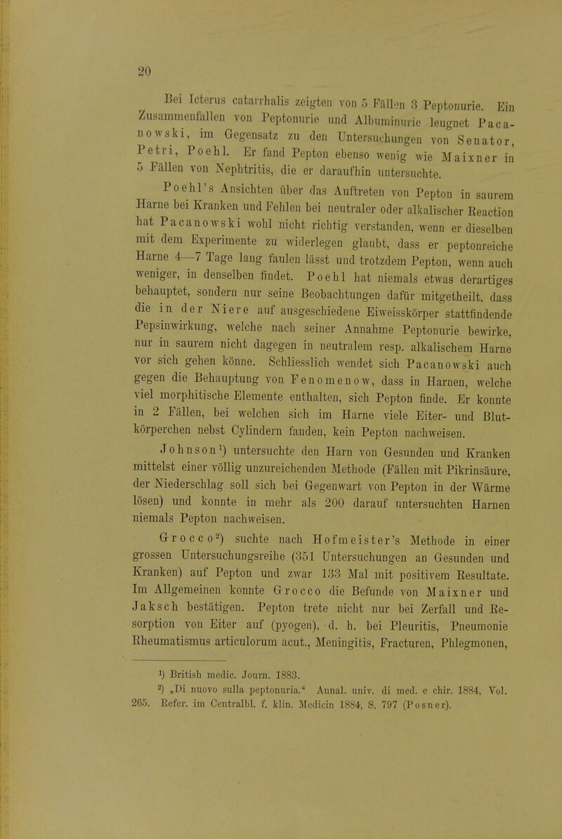 Bei Icterus catarrhalis zeigten von 5 FiUlon 3 Peptonurie. Ein Ziisammeufallen von Peptonnrio und Albuminurie leugnet Paca- nowski, im Gegensatz zu den Untersuchungen von Senator, Petri, Poehl. Er fand Pepton ebenso wenig wie Maixner in 5 Fällen von Nepbtritis, die er daraufhin untersuchte. Po ehr s Ansichten über das Auftreten von Pepton in saurem Harne bei Kranken und Fehlen bei neutraler oder alkalischer Reaction hat Pacanowski wohl nicht richtig verstanden, wenn er dieselben mit dem Experimente zu widerlegen glaubt, dass er peptonreiche Harne 4—7 Tage lang faulen lässt und trotzdem Pepton, wenn auch weniger, in denselben findet. Poehl hat niemals etwas derartiges behauptet, sondern nur seine Beobachtungen dafür mitgetheilt, dass die in der Niere auf ausgeschiedene Eiweisskörper stattfindende Pepsinwirkung, welche nach seiner Annahme Peptonurie bewirke, nur in saurem nicht dagegen in neutralem resp. alkalischem Harne vor sich gehen könne. Schliesslich wendet sich Pacanowski auch gegen die Behauptung von Fenomenow, dass in Harnen, welche viel morphitische Elemente enthalten, sich Pepton finde. Er konnte m 2 Fällen, bei welchen sich im Harne viele Eiter- und Blut- körperchen nebst Cylindern fanden, kein Pepton nachweisen. Johnson 1) untersuchte den Harn von Gesunden und Kranken mittelst einer völlig unzureichenden Methode (Fällen mit Pikrinsäure, der Niederschlag soll sich bei Gegenwart von Pepton in der Wärme lösen) und konnte in mehr als 200 darauf untersuchten Harnen niemals Pepton nachweisen, Grocco2) suchte nach Hof meist er's Methode in einer grossen üntersuchungsreihe (351 Untersuchungen an Gesunden und Kranken) auf Pepton und zwar 133 Mal mit positivem Resultate. Im Allgemeinen konnte Grocco die Befunde von Maixner und Jaksch bestätigen. Pepton trete nicht nur bei Zerfall und Re- sorption von Eiter auf (pyogen), d. h. bei Pleuritis, Pneumonie Rheumatismus articulorum acut., Meningitis, Fractureu, Phlegmonen, 1) British raedic. Journ. 1883. ^) .Di nuovo suUa peptonuria. Aiinal. uiiiv. di med. e chir. 1884, Vol. 265. Refer. im Centralbl. f. klin. Medicin 1884, S. 797 (Posner).