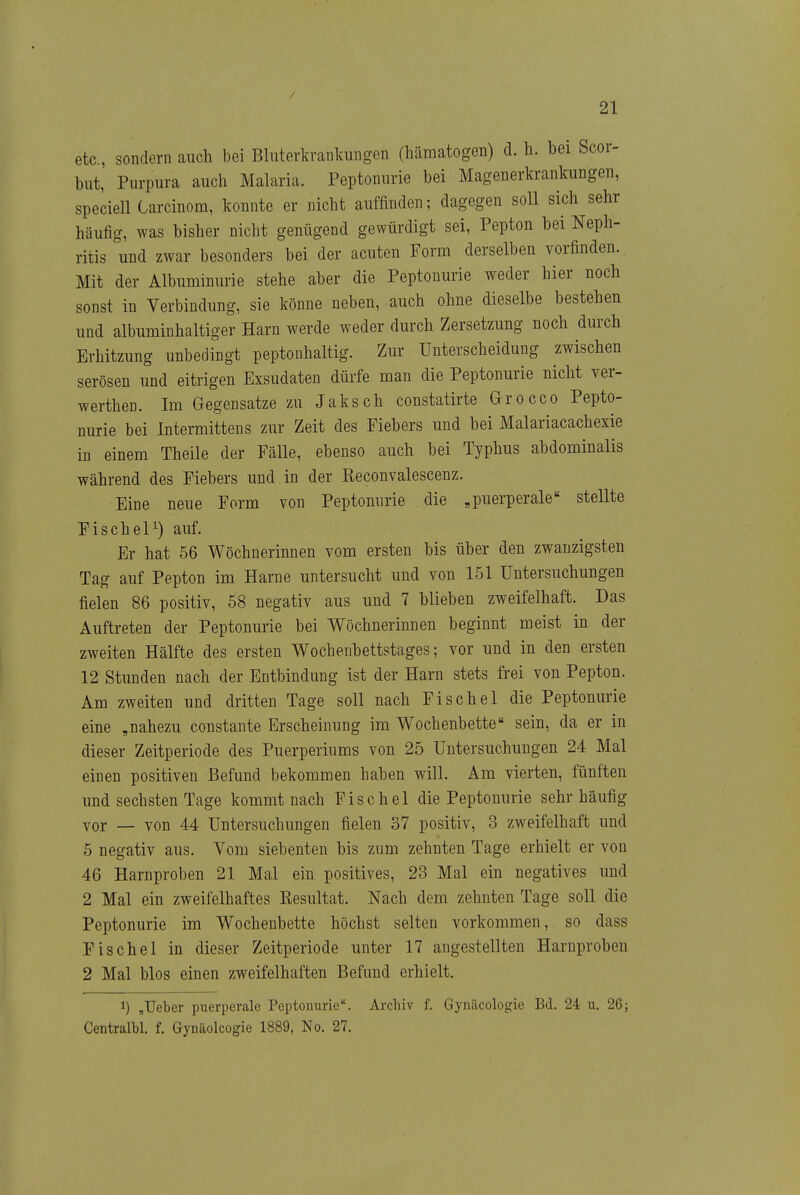 etc., sondern auch bei Bluterkranlvungen (hämatogen) d. h. bei Scor- but, Purpura auch Malaria. Peptonurie bei Magenerkrankungen, speciell Carcinom, konnte er nicht auffinden; dagegen soll sich sehr häufig, was bisher nicht genügend gewürdigt sei, Pepton bei Neph- ritis und zwar besonders bei der acuten ¥orm derselben vorfinden. Mit der Albuminurie stehe aber die Peptonurie weder hier noch sonst in Verbindung, sie könne neben, auch ohne dieselbe bestehen und albuminhaltiger Harn werde weder durch Zersetzung noch durch Erhitzung unbedingt peptonhaltig. Zur Unterscheidung zwischen serösen und eitrigen Exsudaten dürfe man die Peptonurie nicht ver- werthen. Im Gegensatze zu Jaksch constatirte Grocco Pepto- nurie bei Intermittens zur Zeit des Fiebers und bei Malariacachexie in einem Theile der Fälle, ebenso auch bei Typhus abdominalis während des Fiebers und in der Reconvalescenz. Eine neue Form von Peptonurie die „puerperale stellte FischeP) auf. Er hat 56 Wöchnerinnen vom ersten bis über den zwanzigsten Tag auf Pepton im Harne untersucht und von 151 Untersuchungen fielen 86 positiv, 58 negativ aus und 7 blieben zweifelhaft. Das Auftreten der Peptonurie bei Wöchnerinnen beginnt meist in der zweiten Hälfte des ersten Wocbenbettstages; vor und in den ersten 12 Stunden nach der Entbindung ist der Harn stets frei von Pepton. Am zweiten und dritten Tage soll nach Fischöl die Peptonurie eine „nahezu constante Erscheinung im Wochenbette sein, da er in dieser Zeitperiode des Puerperiums von 25 Untersuchungen 24 Mal einen positiven Befund bekommen haben will. Am vierten, fünften und sechsten Tage kommt nach Fischöl die Peptonurie sehr häufig vor — von 44 Untersuchungen fielen 37 positiv, 3 zweifelhaft und 5 negativ aus. Vom siebenten bis zum zehnten Tage erhielt er von 46 Harnproben 21 Mal ein positives, 23 Mal ein negatives und 2 Mal ein zweifelhaftes Resultat. Nach dem zehnten Tage soll die Peptonurie im Wochenbette höchst selten vorkommen, so dass Fischöl in dieser Zeitperiode unter 17 angestellten Haruproben 2 Mal blos einen zweifelhaften Befund erhielt. 1) ,Ueber puerperale Peptoimric\ Archiv f. Gynäcologie Bd. 24 u. 26j Centralbl. f. Gynäolcogie 1889, No. 27.
