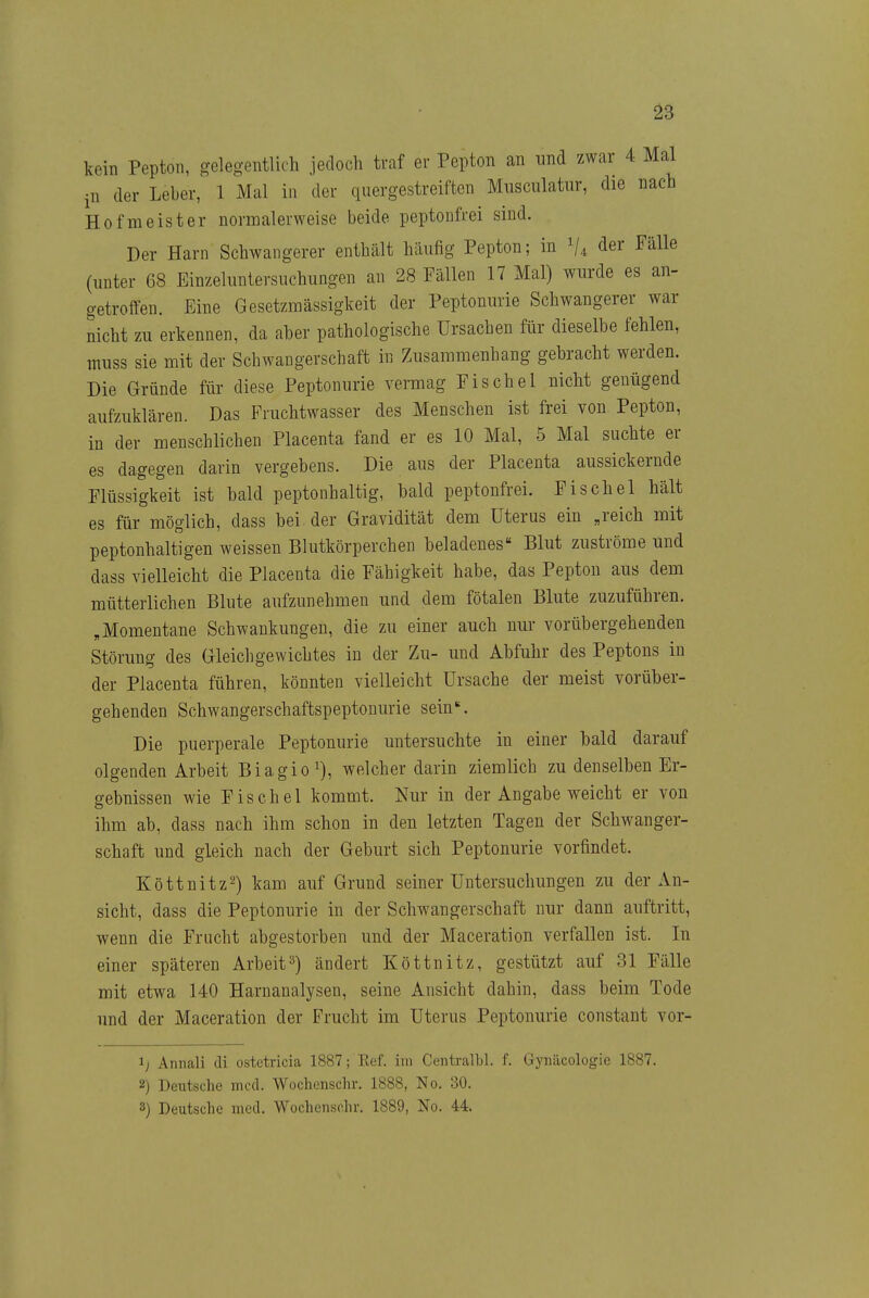 kein Pepton, o-elegentlich jedoch traf er Pepton an nnd zwar 4 Mal in der Leber,^ 1 Mal in der quergestreiften Miisculatiir, die nach Hofmeister normalerweise beide peptonfrei sind. Der Harn Schwangerer enthält häufig Pepton; in ^4 der Fälle (unter 68 Einzeluntersuchungen an 28 Fällen 17 Mal) wurde es an- getroffen. Eine Gesetzmässigkeit der Peptonurie Schwangerer war nicht zu erkennen, da aber pathologische Ursachen für dieselbe fehlen, tniiss sie mit der Schwangerschaft in Zusammenhang gebracht werden. Die Gründe für diese Peptonurie vermag Fischöl nicht genügend aufzuklären. Das Fruchtwasser des Menschen ist frei von Pepton, in der menschlichen Placenta fand er es 10 Mal, 5 Mal suchte er es dagegen darin vergebens. Die aus der Placenta aussickernde Flüssigkeit ist bald peptonhaltig, bald peptonfrei. Fischel hält es für möglich, dass bei der Gravidität dem Uterus ein „reich mit peptonhaltigen weissen Blutkörperchen beladenes« Blut zuströme und dass vielleicht die Placenta die Fähigkeit habe, das Pepton aus dem mütterlichen Blute aufzunehmen und dem fötalen Blute zuzuführen. „Momentane Schwankungen, die zu einer auch nur vorübergehenden Störung des Gleichgewichtes in der Zu- und Abfuhr des Peptons in der Placenta führen, könnten vielleicht Ursache der meist vorüber- gehenden Schwangerschaftspeptonurie sein'. Die puerperale Peptonurie untersuchte in einer bald darauf olgenden Arbeit Biagio^), welcher darin ziemlich zu denselben Er- gebnissen wie Fischel kommt. Nur in der Angabe weicht er von ihm ab, dass nach ihm schon in den letzten Tagen der Schwanger- schaft und gleich nach der Geburt sich Peptonurie vorfindet. Köttnitz^) kam auf Grund seiner Untersuchungen zu der An- sicht, dass die Peptonurie in der Schwangerschaft nur dann auftritt, wenn die Frucht abgestorben und der Maceration verfallen ist. In einer späteren Arbeit^) ändert Köttnitz, gestützt auf 31 Fälle mit etwa 140 Harnanalysen, seine Ansicht dahin, dass beim Tode und der Maceration der Frucht im Uterus Peptonurie constant vor- 1; Annali di ostetricia 1887; Ref. im Centralbl. f. Gynäcologie 1887. 2) Deutsche med. Wochenschr. 1888, No. 30. 3) Deutsche med. Wochenschr. 1889, No. 44.