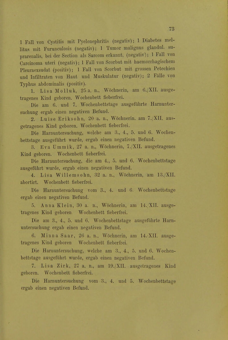 1 Fall von Cystitis mit Pyelonephritis (negativ); 1 Diabetes mel- litus mit Furunculosis (negativ); 1 Tumor malignus glandiil. su- prarenalis, bei der Section als Sarcom erkannt, (negativ); 1 Fall von Carcinoma uteri (negativ); 1 Fall von Scorbut mit haemorrhagischem Plem-aexsudat (positiv); 1 Fall von Scorbut mit grossen Petechien und Infiltraten von Haut und Muskulatur (negativ); 2 Fälle von Typhus abdominalis (positiv). 1. Lisa Molluk, 25 a. n., Wöchnerin, am G./XII. ausge- tragenes Kind geboren. Wochenbett fieberfrei. Die am 6. und 7. Wochenbettstage ausgeführte Harnunter- suchung ergab einen negativen Befund. 2. Luise Eriksohn, 20 a. n., Wöchnerin, am 7./XII. aus- getragenes Kind geboren. Wochenbett fieberfrei. Die Harnuntersuchung, welche am 3., 4., 5. und 6. Wochen- bettstage ausgeführt wurde, ergab einen negativen Befund. 3. Eva Ummik, 27 a. n., Wöchnerin, 7./XIL ausgetragenes Kind geboren. Wochenbett fieberfrei. Die Harnuntersuchung, die am 4., 5. und 6. Wochenbettstage ausgeführt wurde, ergab einen negativen Befund. 4. Lisa Willemsohn, 32 a. n., Wöchnerin, am 13./XIL abortirt, Wochenbett fieberfrei. Die Harnuntersuchung vom 3., 4. und 6. Wochenbettstage ergab einen negativen Befund. 5. Anna Klein, 30 a. n., Wöchnerin, am 14.;'X1L ausge- tragenes Kind geboren. Wochenbett fieberfrei. Die am 3., 4., 5. und 6. Wochenbettstage ausgeführte Harn- untersuchung ergab einen negativen Befund. 6. Minna Saar, 26 a. n.. Wöchnerin, am 14.'XII. ausge- tragenes Kind geboren Wochenbett fieberfrei. Die Harnuntersuchung, welche am 3., 4., 5. und 6. Wochen- bettstage ausgeführt wurde, ergab einen negativen Befund. 7. Lisa Zirk, 27 a. n., am 19./XIL ausgetragenes Kind geboren. Wochenbett fieberfrei. Die Harnuntersuchung vom 3., 4. und 5. Wochenbettstage ergab einen negativen Befund.