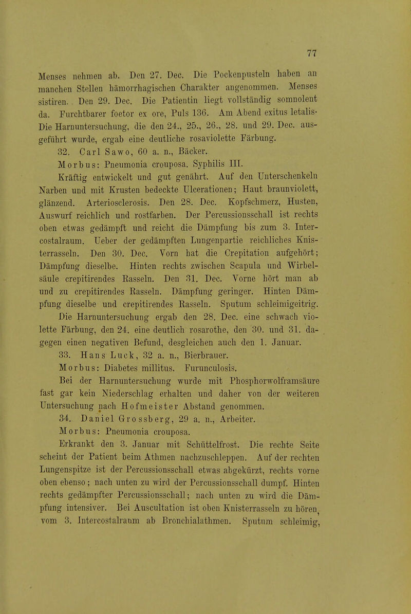 Menses nehmen ab. Den 27. Dec. Die Pockenpiisteln haben an manchen Stellen hämorrhagischen Charakter angenommen. Menses sistiren. . Den 29. Dec. Die Patientin liegt vollständig somnolent da. Furchtbarer foetor ex ore, Puls 136. Am Abend exitus letalis- Die Harnuntersuchung, die den 24., 25., 26., 28. und 29. Dec. aus- geführt wurde, ergab eine deutliche rosaviolette Färbung. 32. Carl Sawo, 60 a. n., Bäcker. Morbus: Pneumonia crouposa. Syphilis III. Kräftig entwickelt und gut genährt. Auf den Unterschenkeln Narben und mit Krusten bedeckte Ulcerationen; Haut braunviolett, glänzend. Arteriosclerosis. Den 28. Dec, Kopfschmerz, Husten, Auswurf reichlich und rostfarben. Der Percussionsschall ist rechts oben etwas gedämpft und reicht die Dämpfung bis zum 3. Inter- costalraum. lieber der gedämpften Lungenpartie reichliches Knis- terrasseln. Den 30. Dec. Vorn hat die Crepitation aufgehört; Dämpfung dieselbe. Hinten rechts zwischen Scapula und Wirbel- säule crepitirendes Kasseln. Den 31. Dec. Vorne hört man ab und zu crepitirendes Rasseln. Dämpfung geringer. Hinten Däm- pfung dieselbe und crepitirendes Rasseln. Sputum schleimigeitrig. Die Harnuntersuchung ergab den 28. Dec. eine schwach vio- lette Färbung, den 24, eine deutlich rosarothe, den 30. und 31. da- gegen einen negativen Befund, desgleichen auch den 1. Januar. 33. Hans Luck, 32 a. n., Bierbrauer. Morbus: Diabetes millitus. Furunculosis. Bei der Harnuntersuchung wurde mit Phosphorwolframsäure fast gar kein Niederschlag erhalten und daher von der weiteren Untersuchung nach Hofmeister Abstand genommen. 34. Daniel Grossberg, 29 a. n., Arbeiter. Morbus: Pneumonia crouposa. Erkrankt den 3. Januar mit Schüttelfrost. Die rechte Seite scheint der Patient beim Athmen nachzuschleppen. Auf der rechten Lungenspitze ist der Percussionsschall etwas abgekürzt, rechts vorne oben ebenso; nach unten zu wird der Percussionsschall dumpf. Hinten rechts gedämpfter Percussionsschall; nach unten zu wird die Däm- pfung intensiver. Bei Auscultation ist oben Knisterrasseln zu hören^ vom 3. Intercostalraum ab Bronchialathmen. Sputum schleimig,