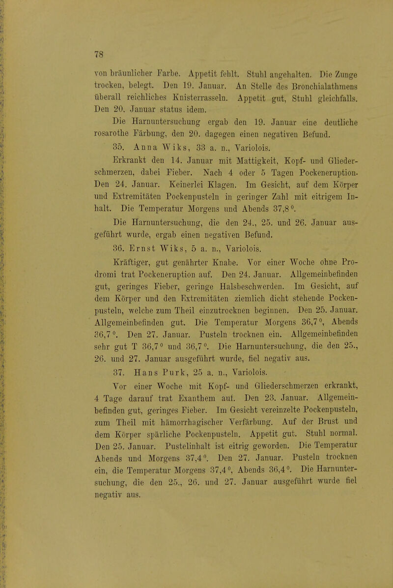 von bräunlicher Farbe. Appetit fehlt. Stuhl angehalten. Die Zunge trocken, belegt. Den 19. Januar. An Stelle des Bronchialathmens überall reichliches Knisterrasseln. Appetit gut, Stuhl gleichfalls. Den 20. Januar status idem. Die Harnuntersuchung ergab den 19. Januar eine deutliche rosarothe Färbung, den 20. dagegen einen negativen Befund. 35. Anna Wiks, 33 a. n., Variolois. Erkrankt den 14. Januar mit Mattigkeit, Kopf- und Glieder- schmerzen, dabei Fieber. Nach 4 oder 5 Tagen Pockeneruption. Den 24. Januar. Keinerlei Klagen. Im Gesicht, auf dem Körper und Extremitäten Pockenpusteln in geringer Zahl mit eitrigem In- halt. Die Temperatur Morgens und Abends 37,8^. Die Harnuntersuchung, die den 24., 25. und 26. Januar aus- geführt wurde, ergab einen negativen Befund. 36. Ernst Wiks, 5 a. n., Variolois. Kräftiger, gut genährter Knabe. Yor einer Woche ohne Pro- dromi trat Pockeneruption auf. Den 24. Januar. Allgemeinbefinden gut, geringes Fieber, geringe Halsbeschwerden. Im Gesicht, auf dem Körper und den Extremitäten ziemlich dicht stehende Pocken- pusteln, welche zum Theil einzutrocknen beginnen. Den 25. Januar. Allgemeinbefinden gut. Die Temperatur Morgens 36,7 ^ Abends 36,7 ^ Den 27. Januar. Pusteln trocknen ein. Allgemeinbefinden sehr gut T 36,7 und 36,7Die Harnuntersuchung, die den 25., 26. und 27. Januar ausgeführt wurde, fiel negativ aus. 37. Hans Purk, 25 a. n., Variolois. Vor einer Woche mit Kopf- und Gliederschmerzen erkrankt, 4 Tage darauf trat Exanthem auf. Den 23. Januar. Allgemein- befinden gut, geringes Fieber. Im Gesicht vereinzelte Pockenpusteln, zum Theil mit hämorrhagischer Verfärbung. Auf der Brust imd dem Körper spärliche Pockenpusteln. Appetit gut. Stuhl normal. Den 25. Januar. Pustelinhalt ist eitrig geworden. Die Temperatur Abends und Morgens 37,4. Den 27. Januar. Pusteln trocknen ein, die Temperatur Morgens 37,4«, Abends 36,4. Die Harnunter- suchung, die den 25., 26. und 27. Januar ausgeführt wurde fiel negativ aus.