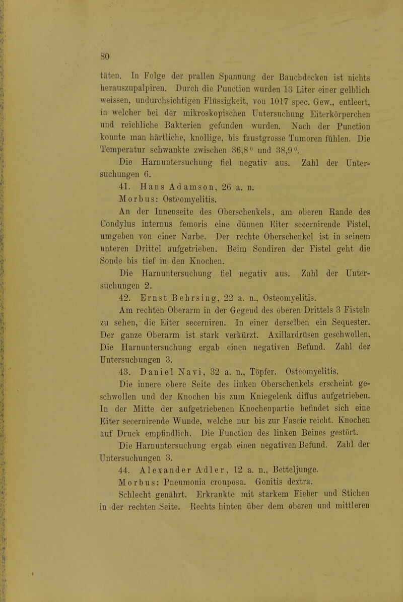 täten. In Folge der prallen Spannung der Bauchdecken ist nichts herauszupalpiren. Durch die Function wurden 13 Liter einer gelblich weissen, undurchsichtigen Flüssigkeit, von 1017 spec. Gew., entleert, in welcher bei der mikroskopischen Untersuchung Eiterkörperchen und reichliche Bakterien gefunden wurden. Nach der Function konnte man härtliche, knollige, bis faustgrosse Tumoren fühlen. Die Temperatur schwankte zwischen 36,8 und 38,9 Die Harnuntersuchung fiel negativ aus. Zahl der Unter- suchungen 6. 41. Hans Adamson, 26 a. n. Morbus: Osteomyelitis. An der Innenseite des Oberschenkels, am oberen Eande des Condylus internus femoris eine dünnen Eiter secernirende Fistel, umgeben von einer Narbe. Der rechte Oberschenkel ist in seinem unteren Drittel aufgetrieben. Beim Sondiren der Fistel geht die Sonde bis tief in den Knochen. Die Harnuntersuchung fiel negativ aus. Zahl der Unter- suchungen 2. 42. Ernst B ehr sing, 22 a. n., Osteomyelitis. Am rechten Oberarm in der Gegend des oberen Drittels 3 Fisteln zu sehen, die Eiter secerniren. In einer derselben ein Sequester. Der ganze Oberarm ist stark verkürzt. Axillardrüsen geschwollen. Die Harnuntersuchung ergab einen negativen Befund. Zahl der Untersuchungen 3, 43. Daniel Nävi, 32 a. n., Töpfer. Osteomyelitis. Die innere obere Seite des linken Oberschenkels erscheint ge- schwollen und der Knochen bis zum Kniegelenk diffus aufgetrieben. In der Mitte der aufgetriebenen Knochenpartie befindet sich eine Eiter secernirende Wunde, welche nur bis zur Fascie reicht. Knochen auf Druck empfindlich. Die Function des linken Beines gestört. Die Harnuntersuchung ergab einen negativen Befund. Zahl der Untersuchungen 3. 44. Alexander Adler, 12 a. n.. Betteljunge. Morbus: Fneumonia crouposa. Gonitis dextra. Schlecht genährt. Erkrankte mit starkem Fieber und Stichen in der rechten Seite. Rechts hinten über dem oberen und mittleren