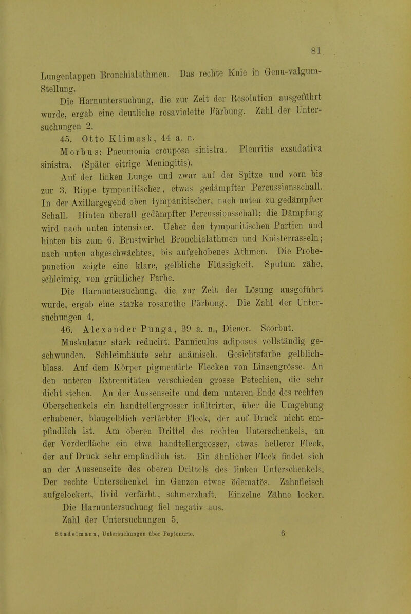 Liingeiilappen 13i-oncliial;ithmen. Das rechte Knie iu Genu-valgiim- Stellung. Die Harnuntersuchung, die zur Zeit der Resolution ausgeführt wurde, ergah eine deutliche rosaviolette Färbung. Zahl der Unter- suchungen 2. 45. Otto Klimask, 44 a. n. Morbus: Pneumonia crouposa sinistra. Pleuritis exsudativa sinistra. (Später eitrige Meningitis). Auf der linken Lunge und zwar auf der Spitze und vorn bis zur 3. Rippe tyrapanitischer, etwas gedämpfter Percussionsschall. In der Axillargegend oben tyrapanitischer, nach unten zu gedämpfter Schall. Hinten überall gedämpfter Percussionsschall; die Dämpfung wird nach unten intensiver. lieber den tympanitischen Partien und hinten bis zum 6. Brustwirbel Bronchialathmen und Knisterrasseln; nach unten abgeschwächtes, bis aufgehobenes Athmen. Die Probe- punction zeigte eine klare, gelbliche Flüssigkeit. Sputum zähe, schleimig, von grünlicher Farbe. Die Harnuntersuchung, die zur Zeit der Lösung ausgeführt wurde, ergab eine starke rosarothe Färbung. Die Zahl der Unter- suchungen 4. 46. Alexander Punga, 39 a. n., Diener. Scorbut. Muskulatur stark reducirt, Panniculus adiposus vollständig ge- schwunden. Schleimhäute sehr anämisch. Gesichtsfarbe gelblich- blass. Auf dem Körper pigmentirte Flecken von Linsengrösse. An den unteren Extremitäten verschieden grosse Petechien, die sehr dicht stehen. An der Aussenseite und dem imteren Ende des rechten Oberschenkels ein handtellergrosser infiltrirter, über die Umgebung erhabener, blaugelblich verfärbter Fleck, der auf Druck nicht em- pfindlich ist. Am oberen Drittel des rechten Unterschenkels, an der Vorderfläche ein etwa handtellergrosser, etwas hellerer Fleck, der auf Druck sehr empfindlich ist. Ein ähnlicher Fleck findet sich an der Aussenseite des oberen Drittels des linken Unterschenkels. Der rechte Unterschenkel im Ganzen etwas ödematös. Zahnfleisch aufgelockert, livid verfärbt, schmerzhaft. Einzelne Zähne locker. Die Harnuntersuchung fiel negativ aus. Zahl der Untersuchungen 5. Stadelmann, UnteiBncliungen über Peptonurio. 6