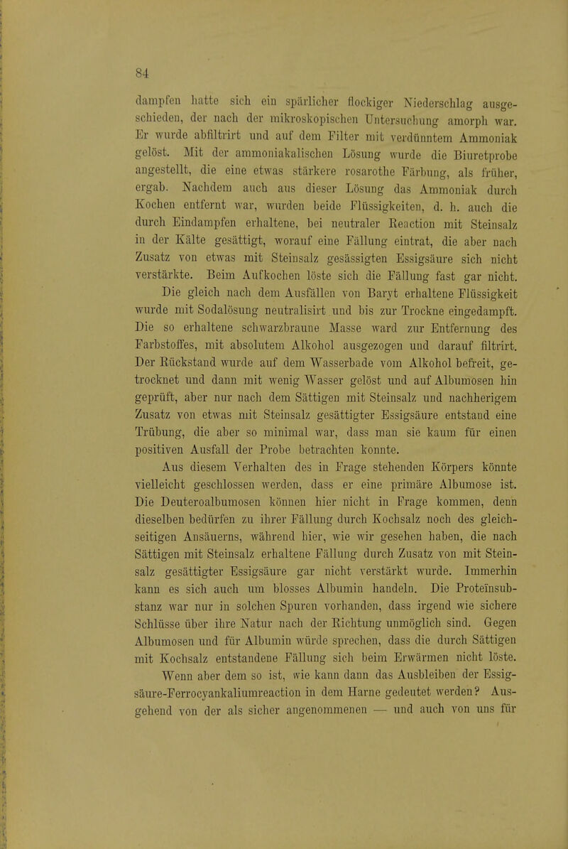 dampfen liatte sich ein spärlicher flockiger Niederschlag ausge- schieden, der nach der mikroskopischen Untersuclning amorph war. Er wurde abfiltrirt und auf dem Filter mit verdünntem Ammoniak gelöst. Mit der ammoniakalischen Lösung wurde die Biuretprobe angestellt, die eine etwas stärkere rosarothe Färbung, als früher, ergab. Nachdem auch aus dieser Lösung das Ammoniak durch Kochen entfernt war, wurden beide Flüssigkeiten, d. h. auch die durch Eindampfen erhaltene, bei neutraler Reaction mit Steinsalz in der Kälte gesättigt, worauf eine Fällung eintrat, die aber nach Zusatz von etwas mit Steinsalz gesässigten Essigsäure sich nicht verstärkte. Beim Aufkochen löste sich die Fällung fast gar nicht. Die gleich nach dem Ausfällen von Baryt erhaltene Flüssigkeit wurde mit Sodalösung neutralisirt und bis zur Trockne eingedampft. Die so erhaltene schwarzbraune Masse ward zur Entfernung des Farbstoffes, mit absolutem Alkohol ausgezogen und darauf filtrirt. Der Rückstand wurde auf dem Wasserbade vom Alkohol befreit, ge- trocknet und dann mit wenig Wasser gelöst und auf Albumosen hin geprüft, aber nur nach dem Sättigen mit Steinsalz und nachherigem Zusatz von etwas mit Steinsalz gesättigter Essigsäure entstand eine Trübung, die aber so minimal war, dass man sie kaum für einen positiven Ausfall der Probe betrachten konnte. Aus diesem Verhalten des in Frage stehenden Körpers könnte vielleicht geschlossen werden, dass er eine primäre Albumose ist. Die Deuteroalbumosen können hier nicht in Frage kommen, denn dieselben bedürfen zu ihrer Fällung durch Kochsalz noch des gleich- seitigen Ansäuerns, während hier, wie wir gesehen haben, die nach Sättigen mit Steinsalz erhaltene Fällung durch Zusatz von mit Stein- salz gesättigter Essigsäure gar nicht verstärkt wurde. Immerhin kann es sich auch um blosses Albumin handeln. Die Proteiusub- stanz war nur in solchen Spuren vorhanden, dass irgend wie sichere Schlüsse über ihre Natur nach der Richtung unmöglich sind. Gegen Albumosen und für Albumin würde sprechen, dass die durch Sättigen mit Kochsalz entstandene Fällung sich beim Erwärmen nicht löste. Wenn aber dem so ist, wie kann dann das Ausbleiben der Essig- säure-Ferrocyankaliumreaction in dem Harne gedeutet werden? Aus- gehend von der als sicher angenommenen — und auch von uns für