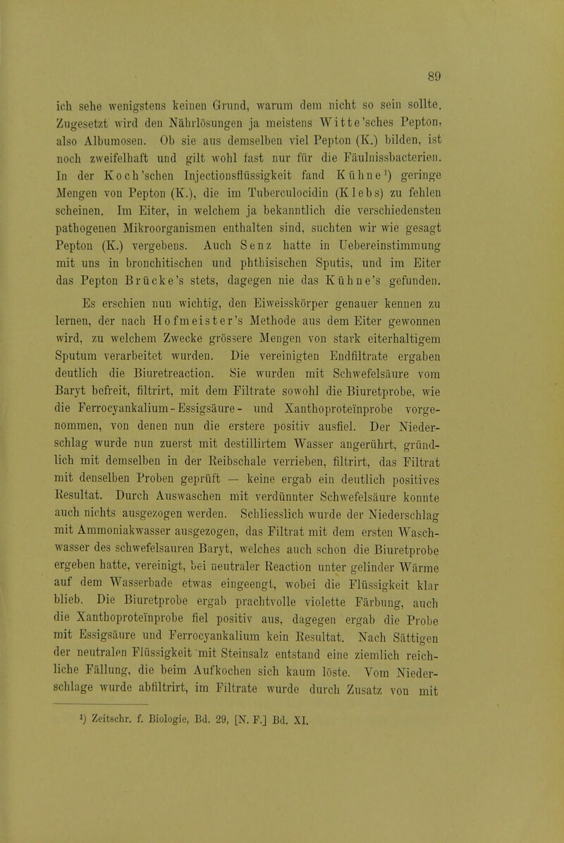 ich sehe wenigstens keinen Grund, warum dem nicht so sein sollte. Zugesetzt wird den Nährlösungen ja meistens Witte'sches Pepton, also Albumosen. Ob sie aus demselben viel Pepton (K.) bilden, ist noch zweifelhaft und gilt wohl fast nm^ für die Fäulnissbacterien. In der Koch'sehen Injectionsflüssigkeit fand Kühne') geringe Mengen von Pepton (K.), die im Tuberculocidin (Klebs) zu fehlen scheinen. Im Eiter, in welchem ja bekanntlich die verschiedensten pathogenen Mikroorganismen enthalten sind, suchten wir wie gesagt Pepton (K.) vergebens. Auch Senz hatte in Uebereinstimmung mit ims in bronchitischen und phthisischen Sputis, und im Eiter das Pepton Brücke's stets, dagegen nie das Kühne's gefunden. Es erschien nun wichtig, den Eiweisskörper genauer kennen zu lernen, der nach Hofmeister's Methode aus dem Eiter gewonnen wird, zu welchem Zwecke grössere Mengen von stark eiterhaltigem Sputum verarbeitet wurden. Die vereinigten Endfiltrate ergaben deutlich die Biuretreaction. Sie wurden mit Schwefelsäure vom Baryt befreit, filtrirt, mit dem Eiltrate sowohl die Biuretprobe, wie die Ferrocyankalium - Essigsäure - imd Xanthoproteinprobe vorge- nommen, von denen nun die erstere positiv ausfiel. Der Nieder- schlag wurde nun zuerst mit destillirtem Wasser angerührt, gründ- lich mit demselben in der Reibschale verrieben, filtrirt, das Eiltrat mit denselben Proben geprüft — keine ergab ein deutlich positives Resultat. Durch Auswaschen mit verdünnter Schwefelsäure konnte auch nichts ausgezogen werden. Schliesslich wurde der Niederschlag mit Ammoniakwasser ausgezogen, das Filtrat mit dem ersten Wasch- wasser des schwefelsauren Baryt, welches auch schon die Biuretprobe ergeben hatte, vereinigt, bei neutraler Reaction unter gelinder Wärme auf dem Wasserbade etwas eingeengt, wobei die Flüssigkeit klar blieb. Die Biuretprobe ergab prachtvolle violette Färbung, auch die Xanthoproteinprobe fiel positiv aus, dagegen ergab die Probe mit Essigsäure und Ferrocyankalium kein Resultat. Nach Sättigen der neutralen Flüssigkeit mit Steinsalz entstand eine ziemlich reich- liche Fällung, die beim Aufkochen sich kaum löste. Vom Nieder- schlage wurde abfiltrirt, im Eiltrate wurde durch Zusatz von mit 1) Zeitschr. f. Biologie, Bd. 29, [N. F.] Bd. XI.