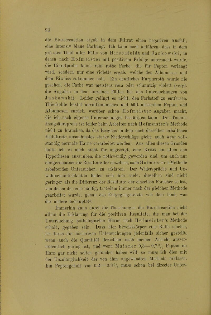 die Biuretreaction ergab in dem Filtrat einen negativen Ausfall, eine intensiv blaue Färbung. Ich kann noch anführen, dass in dem grössten Theil aller Fälle von Hirschfeldt und Jankowski, in denen nach Hofmeister mit positivem Erfolge untersucht wurde, die Biuretprobe keine rein rothe Farbe, die für Pepton verlangt wird, sondern nur eine violette ergab, welche den Albumosen und dem Eiweiss zukommen soll. Ein deutliches Purpurroth wurde nie gesehen, die Farbe war meistens rosa oder schmutzig violett (vergl. die Angaben in den einzelnen Fällen bei den Untersuchungen von Jankowski). Leider gelingt es nicht, den Farbstoff zu entfernen. Thierkohle leistet unvollkommenes und hält ausserdem Pepton und Albumosen zurück, worüber schon Hofmeister Angaben macht, die ich nach eigenen Untersuchungen bestätigen kann. Die Tannin- Essigsäureprobe ist leider beim Arbeiten nach Hofmeister's Methode nicht zu brauchen, da das Reagens in dem nach derselben erhaltenen Endfiltrate ausnahmslos starke Niederschläge giebt, auch wenn voll- ständig normale Harne verarbeitet werden. Aus allen diesen Gründen halte ich es auch nicht für angezeigt, eine Kritik an allen den Hypothesen auszuüben, die nothwendig geworden sind, um auch nur eiuigermaassen di e Resultate der einzelnen, nach Hofmeister's Methode arbeitenden Untersucher, zu erklären. Der Widersprüche und Un- wahrscheinlichkeiten finden sich hier viele, dieselben sind nicht geringer als die Differenz der Resultate der einzelnen Forscher selbst, von denen der eine häufig, trotzdem immer nach der gleichen Methode gearbeitet wurde, genau das Entgegengesetzte von dem fand, was der andere behauptete. Immerhin kann durch die Täuschungen der Biuretreaction nicht allein die Erklärung für die positiven Resultate, die man bei der Untersuchung pathologischer Harne nach Hofmeister's Methode erhält, gegeben sein. Dass hier Eiweisskörper eine Rolle spielen, ist durch die bisherigen Untersuchungen jedenfalls sicher gestellt, wenn auch die Quantität derselben nach meiner Ansicht ausser- ordentlich gering ist, und wenn Maixner 0,3 — 0,7 ^/q Pepton im Harn gar nicht selten gefunden haben will, so muss ich dies mit der Unzulänglichkeit der von ihm angewandten Methode erklären. Ein Peptongehalt von 0,2 —0,3 /q muss schon bei directer Unter-