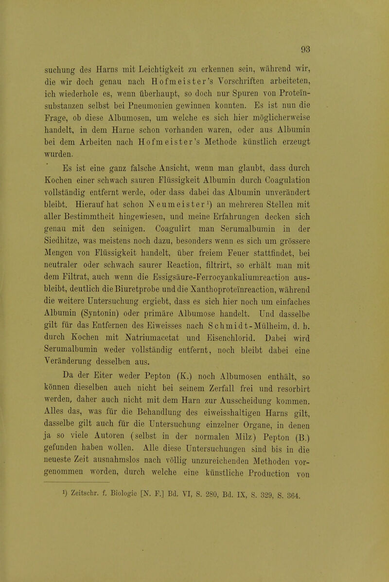 siichung des Harns mit Leichtigkeit zu erkennen sein, während wir, die wir doch genau nach Hof meist er's Vorschriften arbeiteten, ich wiederhole es, wenn überhaupt, so doch nur Spuren von Protein- substanzen selbst bei Pneumonien gewinnen konnten. Es ist nun die Frage, ob diese Albumosen, um welche es sich hier möglicherweise handelt, in dem Harne schon vorhanden waren, oder aus Albumin bei dem Arbeiten nach Hofmeister's Methode künstlich erzeugt wurden. Es ist eine ganz falsche Ansicht, wenn man glaubt, dass durch Kochen einer schwach sauren Flüssigkeit Albumin durch Coagulation vollständig entfernt werde, oder dass dabei das Albumin unverändert bleibt. Hieraufhat schon Neumeister ^) an mehreren Stelleu mit aller Bestimmtheit hingewiesen, und meine Erfahrungen decken sich genau mit den seinigen. Coagulirt man Serumalburain in der Siedhitze, was meistens noch dazu, besonders wenn es sich um grössere Mengen von Flüssigkeit handelt, über freiem Feuer stattfindet, bei neutraler oder schwach saurer Reaction, filtrirt, so erhält man mit dem Filtrat, auch wenn die Essigsäure-Ferrocyankaliumreaetion aus- bleibt, deutlich die Biuretprobe und die Xanthoproteinreaction, während die weitere Untersuchung ergiebt, dass es sich hier noch um einfaches Albumin (Syntonin) oder primäre Albumose handelt. Und dasselbe gilt für das Entfernen des Eiweisses nach Schmidt-Mülheim, d. b. durch Kochen mit Natriumacetat und Eisenchlorid. Dabei wird Serumalbumin weder vollständig entfernt, noch bleibt dabei eine Veränderung desselben aus. Da der Eiter weder Pepton (K.) noch Albumosen enthält, so können dieselben auch nicht bei seinem Zerfall frei und resorbirt werden, daher auch nicht mit dem Harn zur Ausscheidung kommen. Alles das, was für die Behandlung des eiweisshaltigen Harns gilt, dasselbe gilt auch für die Untersuchung einzelner Organe, in denen ja so viele Autoren (selbst in der normalen Milz) Pepton (B.) gefunden haben wollen. Alle diese Untersuchungen sind bis in die neueste Zeit ausnahmslos nach völlig unzureichenden Methoden vor- genommen worden, durch welche eine künstliche Production von 1) Zeitschr. f. Biologie [N. F.] Bd. VI, S. 280, Bd. IX, S. 329, S. 364.