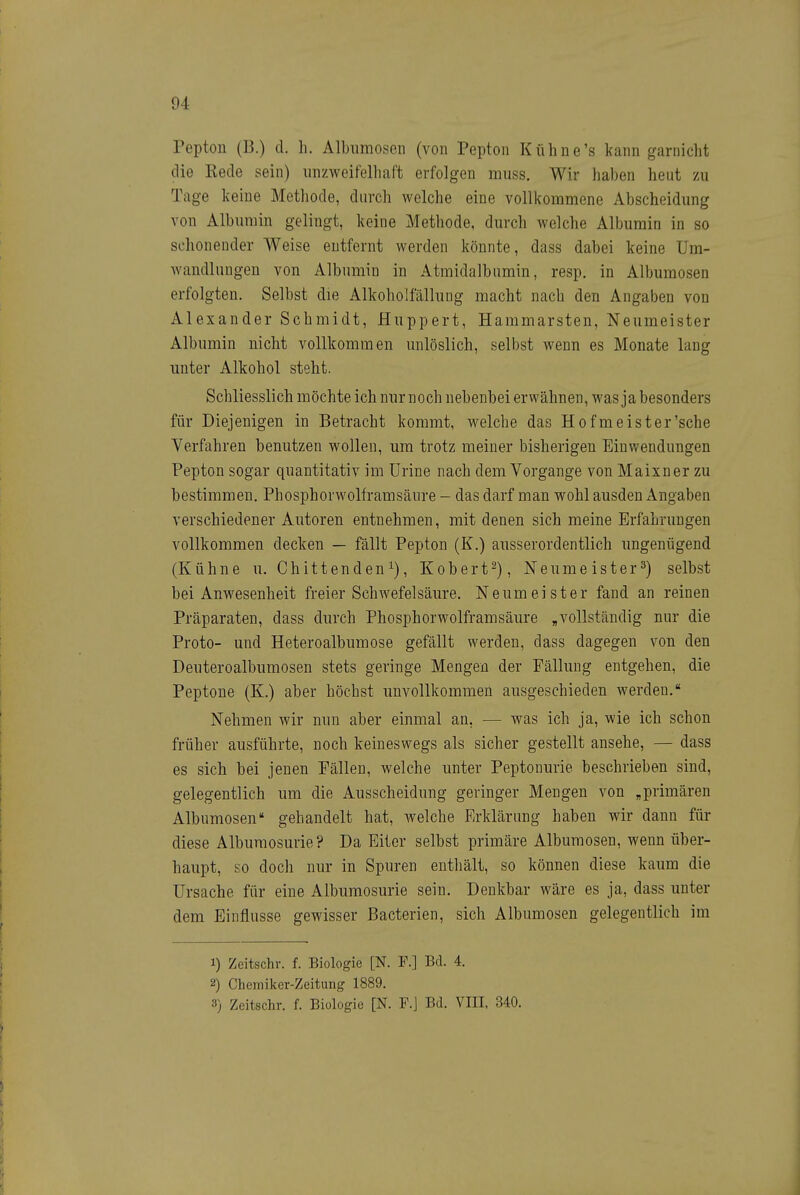 Pepton (B.) d. h. Albiimosen (von Pepton Kühne's kann garnicht die Rede sein) unzweifelhaft erfolgen muss. Wir haben heut zu Tage keine Methode, durch welche eine vollkommene Abscheidung von Albumin gelingt, keine Methode, durch welche Albumin in so schonender Weise entfernt werden könnte, dass dabei keine Um- wandlungen von Albumin in Atmidalbumin, resp. in Albumosen erfolgten. Selbst die Alkoholfällung macht nach den Angaben von Alexander Schmidt, Huppert, Hammarsten, Neumeister Albumin nicht vollkommen unlöslich, selbst wenn es Monate lang unter Alkohol steht. Schliesslich möchte ich nur noch nebenbei erwähnen, was ja besonders für Diejenigen in Betracht kommt, welche das Hofmeister'sche Yerfahren benutzen wollen, um trotz meiner bisherigen Einwendungen Pepton sogar quantitativ im ürine nach dem Vorgange von Maixner zu bestimmen. Phosphorwolframsäure - das darf man wohl ausden Angaben verschiedener Autoren entnehmen, mit denen sich meine Erfahrungen vollkommen decken — fällt Pepton (K.) ausserordentlich ungenügend (Kühne u. Chittenden, Kobert^), Neumeister^) selbst bei Anwesenheit freier Schwefelsäure. Neum ei ster fand an reinen Präparaten, dass durch Phosphorwolframsäure „vollständig nur die Proto- und Heteroalbumose gefällt werden, dass dagegen von den Deuteroalbumosen stets geringe Mengen der Fällung entgehen, die Peptone (K.) aber höchst unvollkommen ausgeschieden werden. Nehmen wir nun aber einmal an, — was ich ja, wie ich schon früher ausführte, noch keineswegs als sicher gestellt ansehe, — dass es sich bei jenen Fällen, welche unter Peptonurie beschrieben sind, gelegentlich um die Ausscheidung geringer Mengen von „primären Albumosen gehandelt hat, welche Erklärung haben wir dann für diese Alburaosurie? Da Eiter selbst primäre Albumosen, wenn über- haupt, so doch nur in Spuren entliält, so können diese kaum die Ursache für eine Albumosurie sein. Denkbar wäre es ja, dass unter dem Einflüsse gewisser Bacterien, sich Albumosen gelegentlich im 1) Zeitschr. f. Biologie [N. F.] Bd. 4. 2) Chemiker-Zeitung 1889. 3) Zeitschr. f. Biologie [N. F.J Bd. VIII, 340.