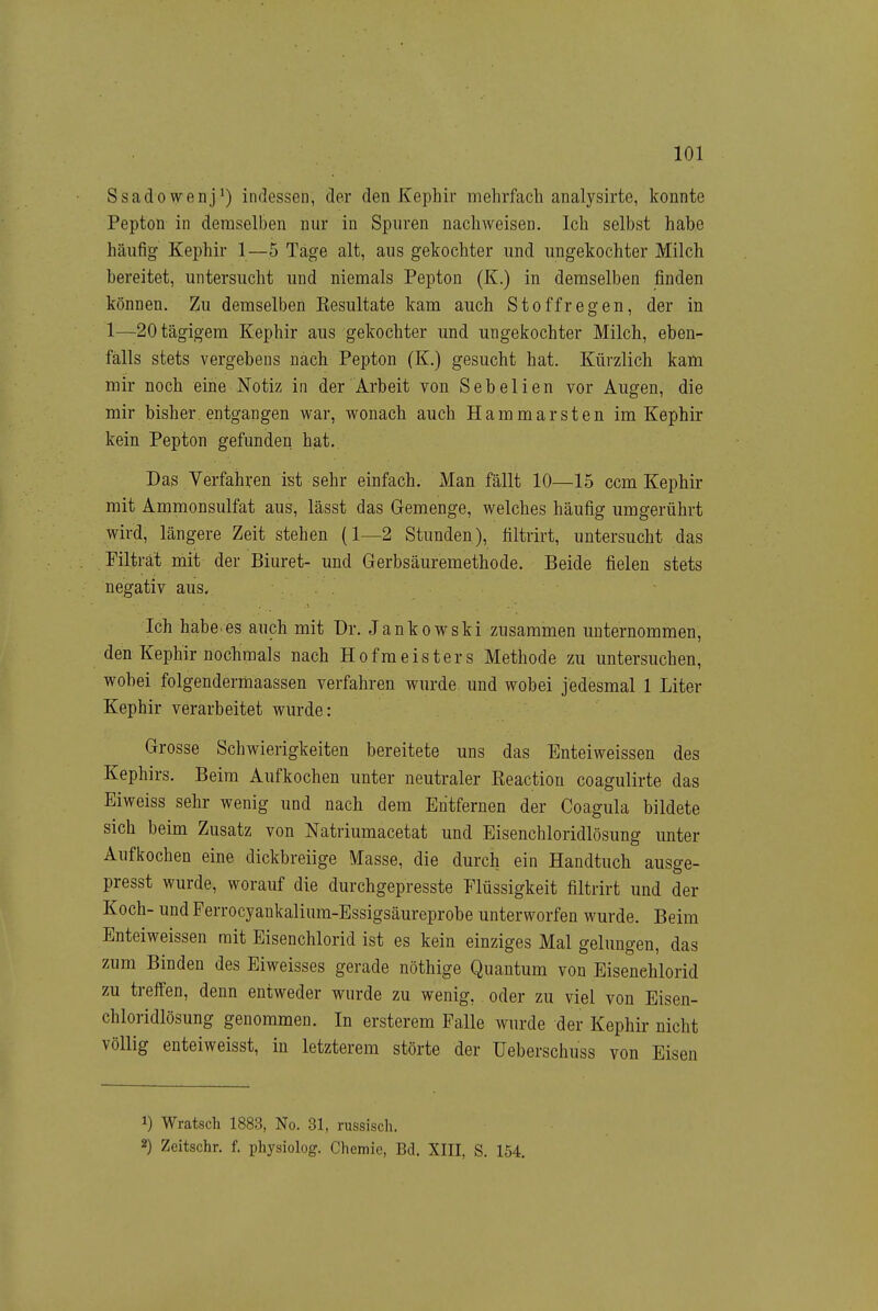 Ssadowenj^) indessen, der den Kephir mehrfach analysirte, konnte Pepton in demselben nur in Spuren nachweisen. Ich selbst habe häufig Kephir 1—5 Tage alt, aus gekochter und ungekochter Milch bereitet, untersucht und niemals Pepton (K.) in demselben finden können. Zu demselben Eesultate kam auch Stoffregen, der in 1—20tägigem Kephir aus gekochter und ungekochter Milch, eben- falls stets vergebens nach Pepton (K.) gesucht hat. Kürzlich kam mir noch eine Notiz in der Arbeit von Sebelien vor Augen, die mir bisher entgangen war, wonach auch Hammarsten im Kephir kein Pepton gefunden hat. Das Verfahren ist sehr einfach. Man fällt 10—15 ccm Kephir mit Ammonsulfat aus, lässt das Gemenge, welches häufig umgerührt wird, längere Zeit stehen (1—2 Stunden), tiltrirt, untersucht das Filträt mit der Biuret- und Gerbsäuremethode. Beide fielen stets negativ aus. Ich habe, es auch mit Dr. Jankowski zusammen unternommen, den Kephir nochmals nach Hofmeisters Methode zu untersuchen, wobei folgendermaassen verfahren wurde und wobei jedesmal 1 Liter Kephir verarbeitet wurde: Grosse Schwierigkeiten bereitete uns das Enteiweissen des Kephirs. Beim Aufkochen unter neutraler Reactiou coagulirte das Eiweiss sehr wenig und nach dem Entfernen der Coagula bildete sich beim Zusatz von Natriumacetat und Eisenchloridlösung unter Aufkochen eine dickbreiige Masse, die durch ein Handtuch ausge- presst wurde, worauf die durchgepresste Flüssigkeit filtrirt und der Koch- und Ferrocyankalium-Essigsäureprobe unterworfen wurde. Beim Enteiweissen mit Eisenchlorid ist es kein einziges Mal gelungen, das zum Binden des Eiweisses gerade nöthige Quantum von Eisenchlorid zu treffen, denn entweder wurde zu wenig, oder zu viel von Eisen- chloridlösung genommen. In ersterem Falle wurde der Kephir nicht völlig enteiweisst, in letzterem störte der Ueberschuss von Eisen 1) Wratsch 1883, No. 31, russisch. 2) Zeitschr. f. physiolog. Chemie, Bd. XIII, S. 154.