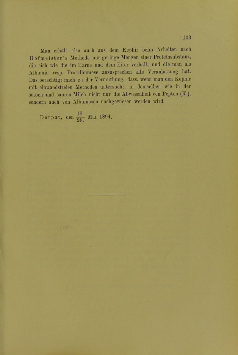 Man erhält also auch aus dem Kephir beim Arbeiten nach Hof meist er's Methode nur geringe Mengen einer Proteinsubstanz, die sich wie die im Harne und dem Eiter verhält, und die man als Albumin resp. Protalbumose anzusprechen alle Veranlassung hat. Das berechtigt mich zu der Vermuthung, dass, wenn man den Kephir mit einwandsfreien Methoden untersucht, in demselben wie in der süssen und sauren Milch nicht nur die Abwesenheit von Pepton (K.), sondern auch von Albumosen nachgewiesen werden wird. Dorpat, den Mai 1894.