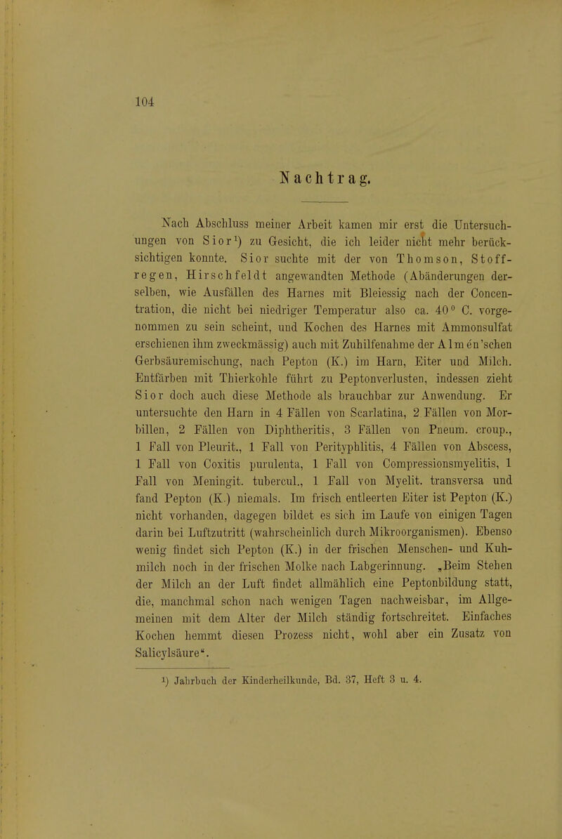 Nachtrag. Nach Abschluss meiner Arbeit kamen mir erst die Untersuch- ungen von Sior^) zu Gesicht, die ich leider nicht mehr berück- sichtigen konnte. Sior suchte mit der von Thomson, Stoff- regen, Hirschfei dt angewandten Methode (Abänderungen der- selben, wie Ausfällen des Harnes mit Bleiessig nach der Concen- tration, die nicht bei niedriger Temperatur also ca. 40 C. vorge- nommen zu sein scheint, und Kochen des Harnes mit Ammonsulfat erschienen ihm zweckmässig) auch mit Zuhilfenahme der Almen'schen Gerbsäuremischung, nach Pepton (K.) im Harn, Eiter und Milch. Entfärben mit Thierkohle führt zu Peptonverlusten, indessen zieht Sior doch auch diese Methode als brauchbar zur Anwendung. Er untersuchte den Harn in 4 Fällen von Scarlatina, 2 Fällen von Mor- billen, 2 Fällen von Diphtheritis, 3 Fällen von Pneum. croup., 1 Fall von Pleurit., 1 Fall von Perityphlitis, 4 Fällen von Abscess, 1 Fall von Coxitis purulenta, 1 Fall von Compressionsmyelitis, 1 Fall von Meningit. tubercul., 1 Fall von Myelit. transversa und fand Pepton (K.) niemals. Im frisch entleerten Eiter ist Pepton (K.) nicht vorhanden, dagegen bildet es sich im Laufe von einigen Tagen darin bei Luftzutritt (wahrscheinlich durch Mikroorganismen). Ebenso wenig findet sich Pepton (K.) in der frischen Menschen- und Kuh- milch noch in der frischen Molke nach Labgerinnung. „Beim Stehen der Milch an der Luft findet allmählich eine Peptonbildung statt, die, manchmal schon nach wenigen Tagen nachweisbar, im Allge- meinen mit dem Alter der Milch ständig fortschreitet. Einfaches Kochen hemmt diesen Prozess nicht, wohl aber ein Zusatz von Salicylsäure. 1) Jahrbuch der Kinderheilkunde, Bd. 37, Heft 3 u. 4.