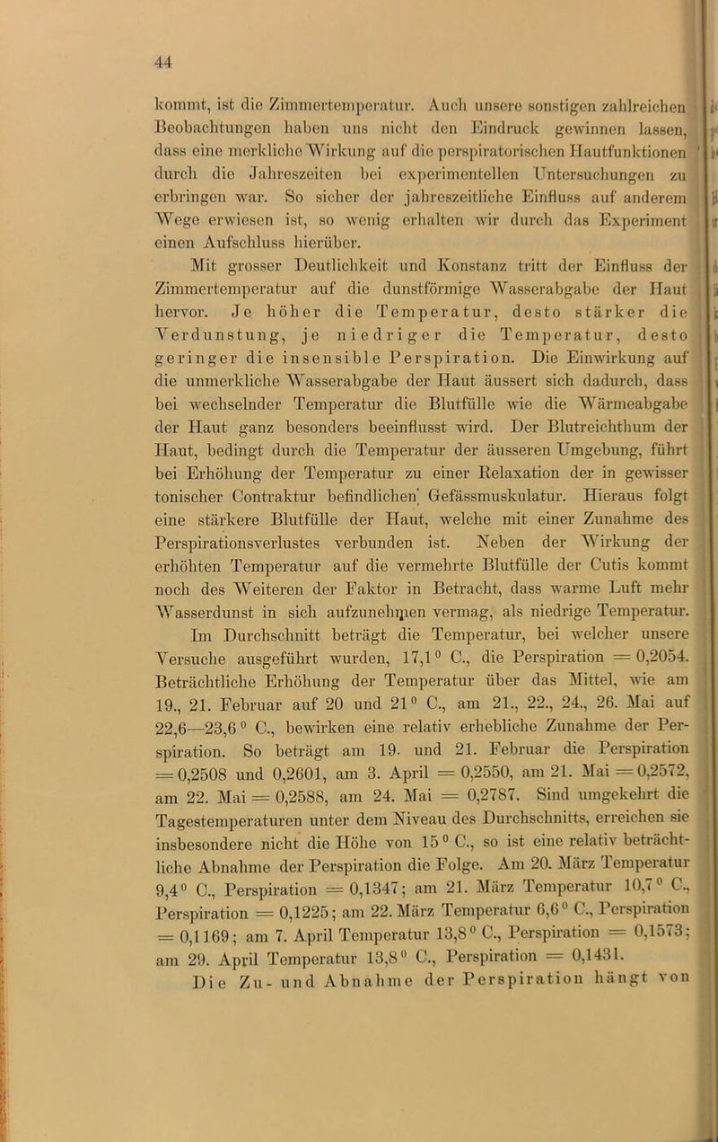 kommt, ist die Zimmeidemporatur. Audi unsere sonstigen zahlreichen Beobachtungen liaben uns niclit den Eindruck gewinnen lassen, dass eine merkliche Wirkung auf die perspiratoiäschen Hautfunktionen durch die Jahreszeiten bei experimentellen Untersuchungen zu erbringen war. So sicher der jahreszeitliche Einfluss auf anderem Wege erwiesen ist, so wenig erhalten wir durch das Experiment einen Aufschluss hierüber. Mit grosser Deutlichkeit und Konstanz tritt der Einfluss der Zimmertemperatur auf die dunstförmige Wasserabgabe der Haut hervor. Je höher die Temperatur, desto stärker die Yerdunstung, je niedriger die Temperatur, desto geringer die insensible Perspiration. Die Einwirkung auf die unmerkliche Wasserabgabe der Haut äussert sich dadurch, dass bei wechselnder Temperatur die Blutfülle Avie die Wärmeabgabe der Haut ganz besonders beeinflusst wird. Der Blutreichthum der Haut, bedingt durch die Temperatur der äusseren Umgebung, führt bei Erhöhung der Temperatur zu einer Eelaxation der in gewisser tonischer Contraktur befindlichen' Gefässmuskulatur. Hieraus folgt eine stärkere Blutfülle der Haut, welche mit einer Zunahme des Perspirationsverlustes verbunden ist. Neben der Wirkung der erhöhten Temperatur auf die vermehrte Blutfülle der Cutis kommt noch des Weiteren der Faktor in Betracht, dass warme Luft mehr Wasserdunst in sich aufzunehijien vermag, als niedrige Temperatur. Im Durchschnitt beträgt die Temperatur, bei welcher unsere Versuche ausgeführt wurden, 17,1® C., die Perspiration = 0,2054. Beträchtliche Erhöhung der Temperatur über das Mittel, wde am 19., 21. Februar auf 20 und 21® C., am 21., 22., 24., 26. Mai auf 22,6—23,6 ® C., bewirken eine relativ erhebliche Zunahme der Per- spiration. So beträgt am 19. und 21. Februar die Perspiration = 0,2508 und 0,2601, am 3. April = 0,2550, am 21. Mai =0,2572, am 22. Mai = 0,2588, am 24. Mai = 0,2787. Sind umgekehrt die Tagestemperaturen unter dem Niveau des Durchschnitts, erreichen sie insbesondere nicht die Höhe von 15® C., so ist eine relativ beträcht- liche Abnahme der Perspiration die Folge. Am 20. März lemperatur 9,4® C., Perspiration = 0,1347; am 21. März Temperatur 10,7® C., Perspiration = 0,1225; am 22. März Temperatur 6,6® C., Perspiration = 0,1169; am 7. April Temperatur 13,8® C., Perspiration = 0,1573; am 29. April Temperatur 13,8® C., Perspiration = 0,1431. Die Zu- und Abnahme der Perspiration hängt von