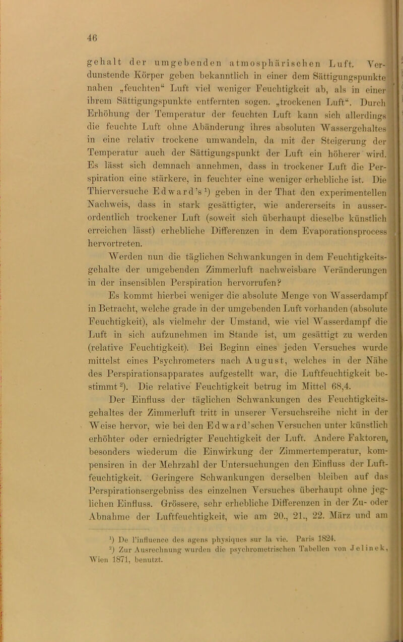 ge halt der um geh enden atmospliilrisclien Luft. Ver- dunstende Körper geben bekanntlicli in einer dem Sättigungspunkte naben „feucliten“ Luft viel weniger Feuclitigkeit ab, als in einer ihrem Seättigungspunkte entfernten sogen, „trockenen Luft“. Durcli Erböbung der Temperatur der feuchten Luft kann sich allerdings die feuchte Luft ohne Abeänderung ihres absoluten Wassergehaltes in eine relativ trockene umwandeln, da mit der Steigerung der Temperatur auch der Sättigungspunkt der Luft ein höherer wird. Es lässt sich demnach annehmen, dass in trockener Luft die Per- spiration eine stärkere, in feuchter eine weniger erhebliche ist. Die Thierversuclie Ed ward’s geben in der That den experimentellen Nachweis, dass in stark gesättigter, wie andererseits in ausser- ordentlich trockener Luft (soweit sich überhaupt dieselbe künstlich erreichen lässt) erhebliche Differenzen in dem Evaporationsprocess hervorti-eten. Werden nun die täglichen Schwankungen in dem Feuchtigkeits- gehalte der umgebenden Zimmerluft nachweisbare Veränderungen in der insensiblen Perspiration hervorrufen? Es kommt hierbei weniger die absolute Menge von Wasserdampf in Betracht, welche grade in der umgebenden Luft vorhanden (absolute Feuchtigkeit), als vielmehr der Umstand, wie viel Wasserdampf die Luft in sich aufzunehmen im Stande ist, um gesättigt zu werden (relative Feuchtigkeit). Bei Beginn eines jeden Versuches wurde mittelst eines Psychrometers nach August, welches in der Nähe des Perspirationsapparates aufgestellt war, die Luftfeuchtigkeit be- stimmt ^). Die relative Feuchtigkeit betrug im Büttel 68,4. Der Einfluss der täglichen Schwankungen des Feuchtigkeits- gehaltes der Zimmerluft tritt iu unserer Versuchsreihe nicht in der Weise hervor, wie bei den Ed ward’sehen Versuchen unter künstlich erhöhter oder erniedrigter Feuchtigkeit der Luft. Andere Faktoren, besonders wiederum die Einwirkung der Zimmertemperatur, kom- pensiren iu der Mehrzahl der Untersuchungen den Einfluss der Luft- feuchtigkeit. Geringere Schwankungen derselben bleiben auf das Perspirationsergebniss des einzelnen Versuches überhaupt ohne jeg- lichen Einfluss. Grössere, sehr erhebliche Differenzen in der Zu- oder Abnahme der Lufffeuclitigkeit, wie am 20., 21., 22. ^lärz und am *) De rinflucncc des agens ])hysi(iues sur ln vie. Paris 1824. '■') Zur Ausrechnung wurden die ])sychrometrischen 'I'ahellen von .Jelinek, Wien 1871, benutzt. l ! I I