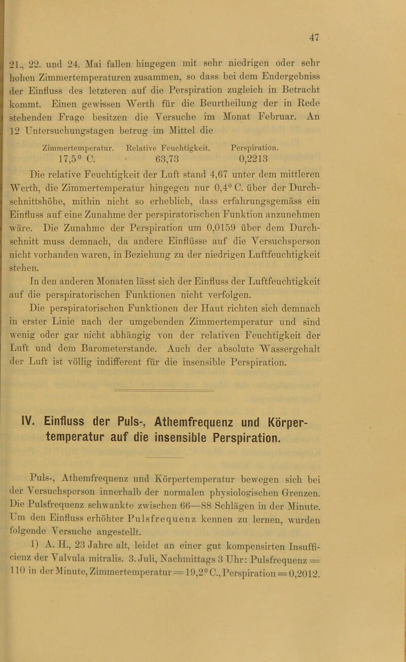 21., 22. und 24. Mai fallen hingegen mit sehr niedrigen oder sehr hohen Zimmertemperaturen zusamnien, so dass bei dem Eudergcbniss der Einfluss des letzteren auf die Perspiration zugleich in Betracht kommt. Einen gewissen Werth für die Beurtheilung der in Rede stehenden Frage besitzen die Versuche im Monat Februai’. An 12 Untersuehungstagen betrug im Büttel die Zimmertemperahir. Relative Feuchtigkeit. Perspiration. 17,5° C. 63,73 0,2213 Die relative Feuchtigkeit der Luft stand 4,67 unter dem mittleren Werth, die Zimmertemperatur hingegen nur 0,4” C. über der Durch- schnittshöhe, mithin nicht so erheblich, dass erfahrungsgenicäss ein Einfluss auf eine Zunahme der perspuatorischen Funktion anzunehmen wäre. Die Zunahme der Perspiration um 0,0159 über dem Durch- schnitt muss demnach, da andere Einflüsse auf die Versuchsperson nicht vorhanden waren, in Beziehung zu der niedrigen Luftfeuchtigkeit stehen. In den anderen Monaten lässt sich der Einfluss der Luftfeuchtigkeit auf die perspiratorischen Funktionen nicht verfolgen. Die perspiratorischen Funktionen der Haut richten sich demnach in erster Linie nach der umgebenden Zimmertemperatur und sind wenig oder gar nicht abhängig von der relativen Feuchtigkeit der Luft und dem Barometerstände. Auch der absolute Wassergehalt der Luft ist völlig indifferent für die insensible Perspiration. IV. Einfluss der Puls-, Atliemfrequenz und Körper- temperatur auf die insensible Perspiration. Puls-, Athemfrequenz und Körpertemperatur bewegen sich bei der A ersuchsperson innerhalb der normalen physiologischen Grenzen. Die Pulsfrequenz schwankte zwischen 66—88 Schlägen in der Minute. Lm den Einfluss erhöhter Pulsfrequenz kennen zu lernen, wurden folgende Versuche angestellt. 1) A. H., 23 Jahre alt, leidet an einer gut kompensirteu Insuffl- cienz der Valvula mitralis. 3. Juli, Nachmittags 3 Uhr: Pulsfrequenz = 110 in deiOünute, Zimmertemperatur = 19,2” C.,Perspiration = 0,2012.