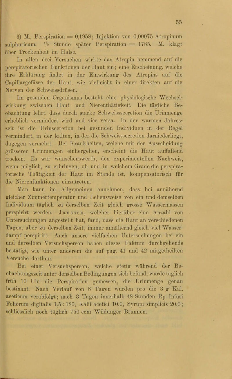 3) M., Perspiration = 0,1958; Injektion von 0,00075 Atropinum sulpluiricum. Stunde später Perspiration = 1785. M. klagt über Trockenlieit iin Halse. In allen drei Versuchen wirkte das Atropin hemmend auf die perspiratorischen Funktionen der Haut ein; eine Erscheinung, welche ihre Erklärung findet in der Einwirkung des Atropins auf die Capillargefässe der Haut, wie vielleicht in einer direkten auf die Nerven der Schweissdrüsen. Im gesunden Organismus besteht eine physiologische Wechsel- wirkung zwischen Haut- und Nierenthätigkeit. Die tägliche Be- obachtung lehrt, dass durch starke Sclnveisssecretion die Urinmenge erheblich vermindert wird und vice versa. In der warmen Jahres- zeit ist die Urinsecretion bei gesunden Individuen in der Kegel vermindert, in der kalten, in der die Sclnveisssecretion darniederliegt, dagegen vermehrt. Bei Krankheiten, welche mit der Ausscheidung grösserer Urinmengen einhergehen, erscheint die Haut auffallend trocken. Es war wünschenswerth, den experimentellen Nachweis, wenn möglich, zu erbringen, ob und in welchem Grade die perspira- torische Thätigkeit der Haut im Stande ist, kompensatorisch für die Nierenfunktionen einzutreten. Man kann im Allgemeinen annehmen, dass bei annähernd gleicher Zimmertemperatur und Lebensweise von ein und demselben Individuum täglich zu derselben Zeit gleich grosse Wassermassen perspirirt werden. Janssen, welcher hierüber eine Anzahl von Untersuchungen angestellt hat, fand, dass die Haut an verschiedenen Tagen, aber zu derselben Zeit, immer annähernd gleich viel Wasser- dampf perspirirt. Auch unsere vielfachen Untersuchungen hei ein und derselben Versuchsperson haben dieses Faktum durchgehends bestätigt, wie unter anderem die auf pag. 41 und 42 mitgetheilten Versuche darthun. Bei einer Versuchsperson, welche stetig während der Be- obachtungszeit unter denselben Bedingungen sich befand, wurde täglich früh 10 Uhr die Perspiration gemessen, die Urinmenge genau bestimmt. Nach Verlauf von 8 Tagen wurden pro die 3 g Kal. aceticum verabfolgt; nach 3 Tagen innerhalb 48 Stunden Rp. Infusi Foliorum digitalis 1,5: 180, Kalii acetici 10,0, Syrupi simplicis 20,0; schliesslich noch täglich 750 ccm Wildunger Brunnen.