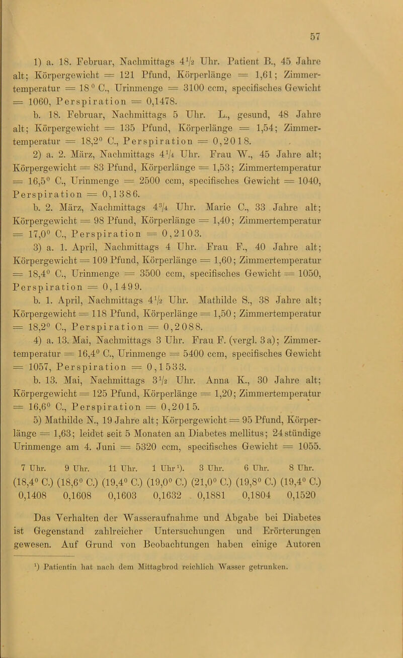 1) a. 18. Februar, Naclimitlags 4Va Uhr. Patient B., 45 Jahre alt; Körpergewicht = 121 Pfund, Körperlänge = 1,G1; Zimmer- temperatur = 18° C., Urinnienge = 3100 ccm, specifisclies Gewicht = 1060, Perspiration = 0,1478. b. 18. Februar, Kaclimittags 5 Ulir. L., gesund, 48 Jahre alt; Körpergewicht = 135 Pfund, Körperlänge = 1,54; Zimmer- temperatur = 18,2° C., Perspiration = 0,201 8. 2) a. 2. März, Nachmittags 4V-t Uhr. Frau W., 45 Jahre alt; Körpergewicht = 83 Pfund, Körperlänge = 1,53; Zimmertemperatur = 16,5° C., Urinmenge = 2500 ccm, specifisches Gewicht = 1040, Perspiration = 0,1386. b. 2. März, Nachmittags 4°/r Uhr. Marie C., 33 Jahre alt; Körpergewicht = 98 Pfund, Körperlänge = 1,40; Zimmertemperatur = 17,0° C., Perspiration = 0,2103. 3) a. 1. April, Nachmittags 4 Uhr. Frau F., 40 Jahre alt; Körpergewicht = 109 Pfund, Körperlänge = 1,60; Zimmertemperatur = 18,4° C., Urinmenge = 3500 ccm, specifisches Gewicht = 1050, Perspiration = 0,149 9. b. 1. April, Nachmittags 4Vs Uhr. Mathilde S., 38 Jahre alt; Körpergewicht =118 Pfund, Körperlänge = 1,50; Zimmertemperatur = 18,2° C., Perspiration = 0,2088. 4) a. 13. Mai, Nachmittags 3 Uhr. Frau F. (vergl. 3 a); Zinmier- temperatur = 16,4° C., Urinmenge = 5400 ccm, specifisches Gewicht = 1057, Perspiration = 0,1 533. b. 13. Mai, Nachmittags 3Vs Uhr. Anna K., 30 Jahre alt; Körpergewicht = 125 Pfund, Körperlänge = 1,20; Zimmertemperatur = 16,6° C., Perspiration = 0,2015. 5) Mathilde N., 19 Jahre alt; Körpergewicht = 95 Pfund, Körper- länge = 1,63; leidet seit 5 Monaten an Diabetes mellitus; 24ständige Urinmenge am 4. Juni = 5320 ccm, specifisches Gewicht = 1055. 7 Uhr. 9 ülir. 11 Uhr. 1 Uhr 0. 3 Uhr. 6 Ulir. 8 Uhr. (18,4° C.) (18,6° C.) (19,4° C.) (19,0° C.) (21,0° C.) (19,8° C.) (19,4° C.) 0,1408 0,1608 0,1603 0,1632 , 0,1881 0,1804 0,1520 Das Verhalten der Wasseraufnahme und Abgabe bei Diabetes ist Gegenstand zahlreicher Untersuchungen und Erörterungen gewiesen. Auf Grund von Beobachtungen haben einige Autoren ') Patientin hat nacli dem Mittagbrod reichlich Wasser getrunicen.